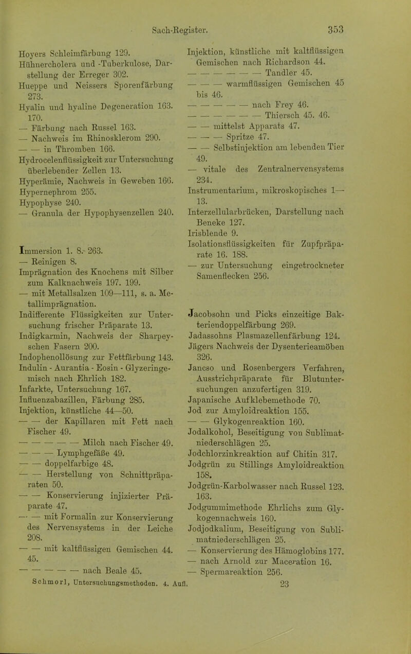 Hoyers Schlehnfärbung 120. Hühnercholera und -Tuberkulose, Dar- stellung der Erreger 302. Hueppe und Neissers Sporenfärbung 273. Hyalin und hyaline Degeneration 1G3. 170. — Färbung nach Rüssel 163. — Nachweis im Rhino sklerorn 290. in Thromben 166. Hydrocelenflüs8igkeit zur Untersuchung überlebender Zellen 13. Hyperämie, Nachweis in Geweben 160. Hypernephroni 255. Hypophyse 240. — Granula der Hypophysenzellen 240. Immersion 1. 8.- 263. — Reinigen 8. Imprägnation des Knochens mit Silber zum Kalknachweis 197. 199. — mit Metallsalzen 109—111, s. a. Me- tallimp rägn ation. Indifferente Flüssigkeiten zur Unter- suchung frischer Präparate 13. Indigkarrnin, Nachweis der Sharpey- schen Fasern 200. Indophenollösung zur Fettfärbung 143. Indulin - Aurantia - Eosin - Glyzeringe- misch nach Ehrlich 182. Infarkte, Untersuchung 167. Influenzabazillen, Färbung 285. Injektion, künstliche 44—50. der Kapillaren mit Fett nach Fischer 49. Milch nach Fischer 49. Lymphgefäße 49. doppelfarbige 48. Herstellung von Schnittpräpa- raten 50. Konservierung injizierter Prä- parate 47. — — mit Formalin zur Konservierung des Nervensystems in der Leiche 208. mit kaltflüssigen Gemischen 44. 45. nach Beale 45. Schmorl, üntersnchungsmethoden. 4. i Injektion, künstliche mit kaltflüssigen Gemischen nach Richardson 44. Tandler 45. warmflüssigen Gemischen 45 bis 46. nach Frey 46. Thiersch 45. 46. mittelst Apparats 47. Spritze 47. Selbstinjektion am lebenden Tier 49. — vitale des Zentralnervensystems 234. Instrumentarium, mikroskopisches 1— 13. Interzellularbrücken, Darstellung nach Beneke 127. Irisblende 9. Isolationsflüssigkeiten für Zupfpräpa- rate 16. 188. — zur Untersuchung eingetrockneter Samenflecken 256. Jacobsohn und Picks einzeitige Bak- teriendoppelfärbung 269. Jadassohns Plasmazellenfärbung 124. Jägers Nachweis der Dysenterieamöben 326. Janeso und Rosenbergers Verfahren, Ausstrichpräparate für Blutunter- suchungen anzufertigen 319. Japanische Auf klebemethode 70. Jod zur Amyloidreaktion 155. Glykogenreaktion 160. Jodalkohol, Beseitigung von Sublimat- niederschlägen 25. Jodchlorzinkreaktion auf Chitin 317. Jodgrün zu Stillings Amyloidreaktion 158. Jodgrün-Karbolwasser nach Rüssel 123. 163. Jodgummimethode Ehrlichs zum Gly- kogennachweis 160. Jodjodkalium, Beseitigung von Subli- matniederschlägen 25. — Konservierung des Hämoglobins 177. — nach Arnold zur Maceration 16. — Spemiareaktion 256. 23