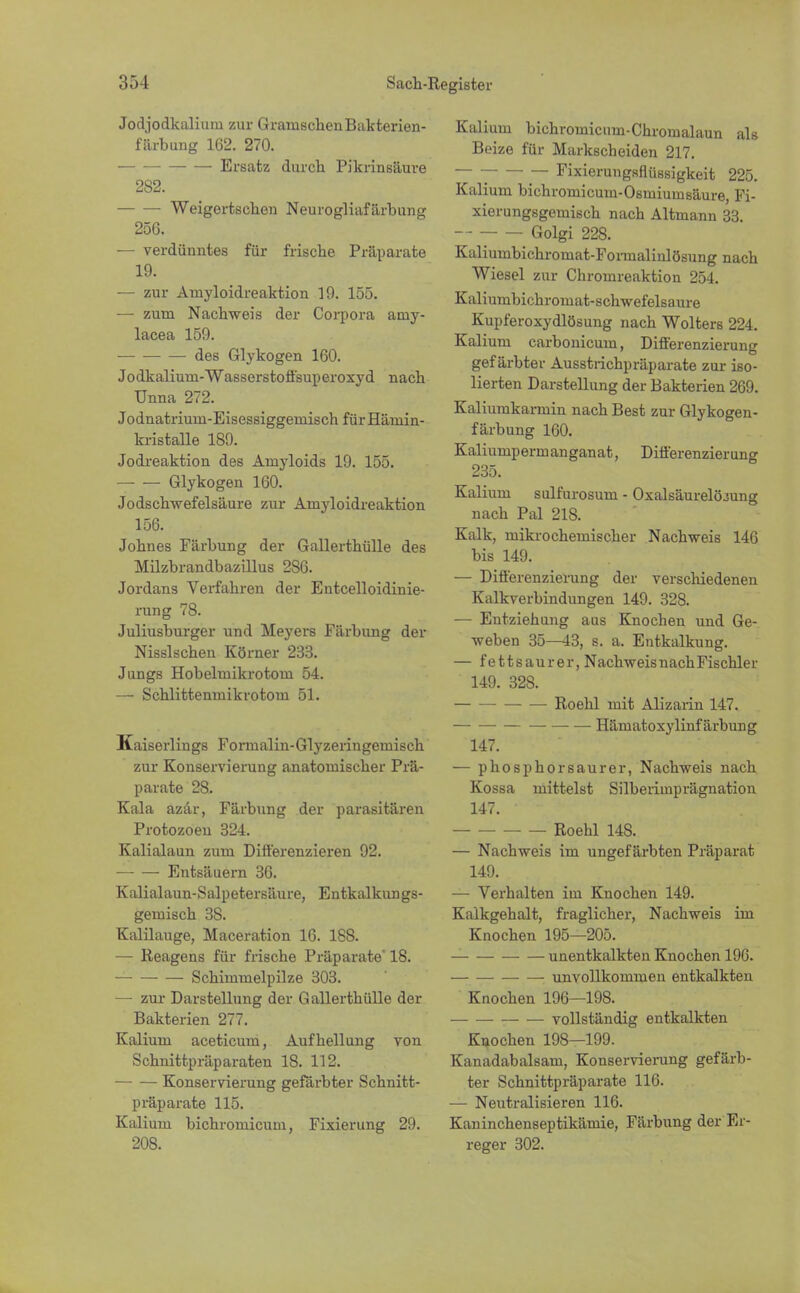 Jodjodkalium zur GramschenBakterien- färbung 162. 270. Einsatz durch Pikrinsäure 282. Weigertschen Neurogliafärbung 25G. — verdünntes für frische Präparate 19. ■— zur Amyloidreaktion 19. 155. — zum Nachweis der Corpora ainy- lacea 159. des Glykogen 160. Jodkalium-Wasserstoffsuperoxyd nach Unna 272. Jodnatrium-Eisessiggemisch für Hämin- kristalle 189. Jodreaktion des Anryloids 19. 155. Glykogen 160. Jodschwefelsäure zur Amyloidreaktion 156. Johnes Färbung der Gallerthülle des Milzbrandbazillus 286. Jordans Verfahren der Entcelloidinie- rung 78. Juliusburger und Meyers Färbung der Nissischen Körner 233. Jungs Hobelmikrotom 54. —- Schlittenmikrotom 51. Kaiserlings Formalin-Glyzeringemisch zur Konservierung anatomischer Prä- parate 28. Kala azär, Färbung der parasitären Protozoen 324. Kalialaun zum Differenzieren 92. Entsäuern 36. Kalialaun-Salpetersäure, Entkalkungs- gemisch 3S. Kalilauge, Maceration 16. 188. — Reagens für frische Präparate' 18. Schimmelpilze 303. — zur Darstellung der Gallerthülle der Bakterien 277. Kalium aceticum, Aufhellung von Schnittpräparaten 18. 112. Konservierung gefärbter Schnitt- präparate 115. Kalium bichromicum, Fixierung 29. 208. Kalium bichromicum-Chromalaun als Beize für Markscheiden 217. — Fixierungsflüssigkeit 225. Kalium bichromicum-Osmiumsäure, Fi- xierungsgemisch nach Altmann 33. Golgi 228. Kaliumbichromat-Fonnalinlösung nach Wiesel zur Chromreaktion 254. Kaliumbichromat-schwefelsaure Kupferoxydlösung nach Wolters 224. Kalium carbonicurn, Differenzierung gefärbter Ausstrichpräparate zur iso- lierten Darstellung der Bakterien 269. Kaliumkarmin nach Best zur Glykogen- färbung 160. Kaliumpermanganat, Differenzierung 235. Kalium sulfurosum - Oxalsäurelöiung nach Pal 218. Kalk, mikrochemischer Nachweis 146 bis 149. — Differenzierung der verschiedenen Kalkverbindungen 149. 328. — Entziehung aus Knochen und Ge- weben 35—43, s. a. Entkalkung. — fettsaurer, Nachweis nach Fischler 149. 32S. Roehl mit Alizarin 147. Hämatoxylinf ärbung 147. — phosphorsaurer, Nachweis nach Kossa mittelst Silberimprägnation 147. Roehl 148. — Nachweis im ungefärbten Präparat 149. — Verhalten im Knochen 149. Kaikgehalt, fraglicher, Nachweis im Knochen 195—205. unentkalkten Knochen 196. unvollkommen entkalkten Knochen 196—198. vollständig entkalkten Knochen 198—199. Kanadabalsam, Konservierung gefärb- ter Schnittpräparate 116. — Neutralisieren 116. Kaninchenseptikämie, Färbung der Er- reger 302.