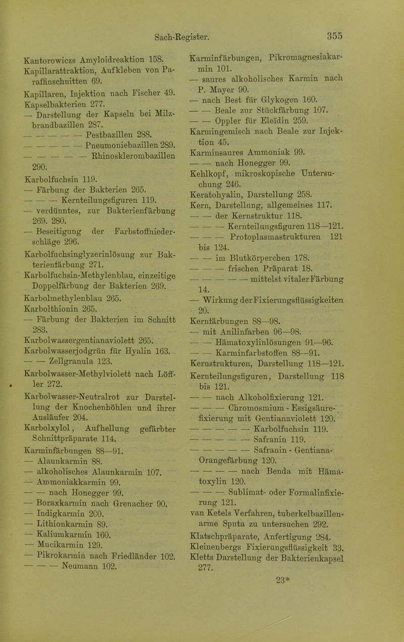 Kantorowiczs Aniyloidreaktion 158. Kapülarattraktion, Aufkleben von Pa- raffinschnitten 69. Kapillaren, Injektion nach Fischer 49. Kapselbakterien 277. — Darstellung der Kapseln bei Milz- brandbazillen 287. Pestbazillen 288. Pneumoniebazillen 289. — — — — — Rhinoskleroinbazillen 290. Karbolfuchsin 119. — Färbung der Bakterien 265. Kernteilungsfiguren 119. — verdünntes, zur Bakterienfärbung 269. 280. — Beseitigung der Farbstoffnieder- schläge 296. Karbolfuchsinglyzerinlösung zur Bak- terienfärbung 271. Karbolfuchsin-Methylenblau, einzeitige Doppelfärbung der Bakterien 269. Karboluiethylenblau 265. Karbolthionin 265. — Färbung der Bakterien im Schnitt 283. Karbolwassergentianaviolett 265. Karbolwasserjodgrün für Hyalin 163. Zellgranula 123. Karbolwasser-Methylviolett nach Löff- ler 272. Karbolwasser-Neutralrot zur Darstel- lung der Knochenhöhlen und ihrer Ausläufer 204. Karbolxylol, Aufhellung gefärbter Schnittpräparate 114. Karminfärbungen 88—91. — Alaunkarmin 88. — alkoholisches Alaunkarmin 107. — Ammoniakkarmin 99. nach Honegger 99. — Boraxkaimin nach Grenacher 90. — Indigkarmin 2C0. — Lithionkarmin 89. — Kaliumkarmin 160. — Mucikarmin 129. — Pikrokarmin nach Friedländer 102. Neumann 102. Karminfärbungen, Pikromagnesiakar- min 101. — saures alkoholisches Karmin nach P. Mayer 90. — nach Best für Glykogen 160. Beale zur Stückfärbung 107. Oppler für Eleidin 259. Karniingemisch nach Beale zur Injek- tion 45. Kaiminsaures Ammoniak 99. nach Honegger 99. Kehlkopf, mikroskopische Untersu- chung 246. Keratohyalin, Darstellung 258. Kern, Darstellung, allgemeines 117. der Kernstruktur 118. Kernteilungsfiguren 118—121. Protoplasmastrukturen 121 bis 124. im Blutkörperchen 178. ■ frischen Präparat 18. mittelst vi taler Färbung 14. — Wirkung der Fixierungsflüssigkeiten — 20. Kernfärbungen 88—98. — mit Anilinfarben 96—98. Hämatoxylinlösungen 91—96. Karminfarbstoffen 88—91. Kernstrukturen, Darstellung 118—121. Kernteilungsfiguren, Darstellung 118 bis 121. nach Alkoholfixierung 121. Chromosmium - Essigsäure- fixierung mit Genti anaviolett 120. Karbolfuchsin 119. Safranin 119. ■— Safranin - Gentiana- Orangefärbung 120. nach Benda mit Häma- toxylin 120. Sublimat- oder Formalinfixie- rung 121. van Ketels Verfahren, tuberkelbazillen- arme Sputa zu untersuchen 292. Klatschpräparate, Anfertigung 284. Kleinenbergs Fixierungsflüssigkeit 33. Kletts Darstellung der Bakterienkapsel 277. 23*