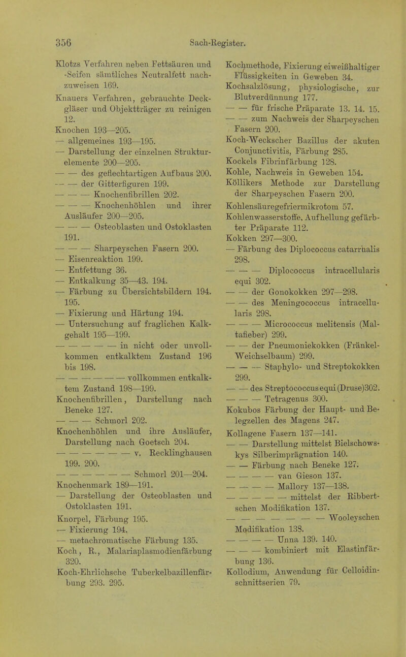 KlotzB Verfahren neben Fettsäuren und -Seifen sämtliches Ncutralfett nach- zuweisen 169. Knauers Verfahren, gebrauchte Deck- gläser und Objektträger zu reinigen 12. Knochen 193—205. — allgemeines 193—195. —■ Darstellung der einzelnen Struktur- elemente 200—205. des geflechtartigen Auf baus 200. der Gitterfiguren 199. • — Knochenfibrillen 202. Knoehenhöhlen und ihrer Ausläufer 200—205. — Osteoblasten und Ostoklasten 191. ■ Sharpeyschen Fasern 200. ■— Eisenreaktion 199. — Entfettung 36. — Entkalkung 35—43. 194. — Färbung zu Übersichtsbildern 194. 195. — Fixierung und Härtung 194. — Untersuchung auf fraglichen Kalk- gehalt 195—199. in nicht oder unvoll- kommen entkalktem Zustand 196 bis 198. vollkommen entkalk- tem Zustand 198—199. Knochennbrillen, Darstellung nach Beneke 127. Schmorl 202. Knochenhöhlen und ihre Ausläufer, Darstellung nach Goetsch 204. v. Recklinghausen 199. 200. Schmorl 201—204. Knochenmark 189—191. — Darstellung der Osteoblasten und Ostoklasten 191. Knorpel, Färbung 195. >— Fixierung 194. — metachromatische Färbung 135. Koch , R., Malariaplasinodienfärbung 320. Koch-Ehrlichsche Tuberkelbazillenfär- bung 293. 295. Kochmethode, Fixierung eiweißhaltiger Flüssigkeiten in Geweben 34. Kochsalzlösung, physiologische, zur Blutverdünnung 177. für frische Präparate 13. 14. 15. zum Nachweis der Sharpeyschen Fasern 200. Koch-Weckscher Bazillus der akuten Conjunctivitis, Färbung 285. Kockeis Fibrinfärbung 128. Kohle, Nachweis in Geweben 154. Köllikers Methode zur Darstellung der Sharpeyschen Fasern 200. Kohlensäuregefrieimikrotom 57. Kohlenwasserstoffe, Aufhellung gefärb- ter Präparate 112. Kokken 297—300. — Färbung des Diplococcus catarrhalis 298. Diplococcus intracellularis equi 302. der Gonokokken 297—298. des Meningococcus intracellu- laris 298. Micrococcus melitensis (Mal- tafieber) 299. der Pneumoniekokken (Fränkel- Weichselbaum) 299. Staphylo- und Streptokokken 299. des Streptococcus equi (Druse)302. Tetragenus 300. Kokubos Färbung der Haupt- und Be- legzellen des Magens 247. Kollagene Fasern 137—141. Darstellung mitteist Bielschows- kys Silberimprägnation 140. Färbung nach Beneke 127. van Gieson 137. Mallory 137—138. mittelst der Ribbert- schen Modifikation 137. . — — — — — — Wooleyschen Modifikation 13S. Unna 139. 140. _ kombiniert mit Elastinfär- bung 136. Kollodium, Anwendung für Celloidin- schnittserien 79.