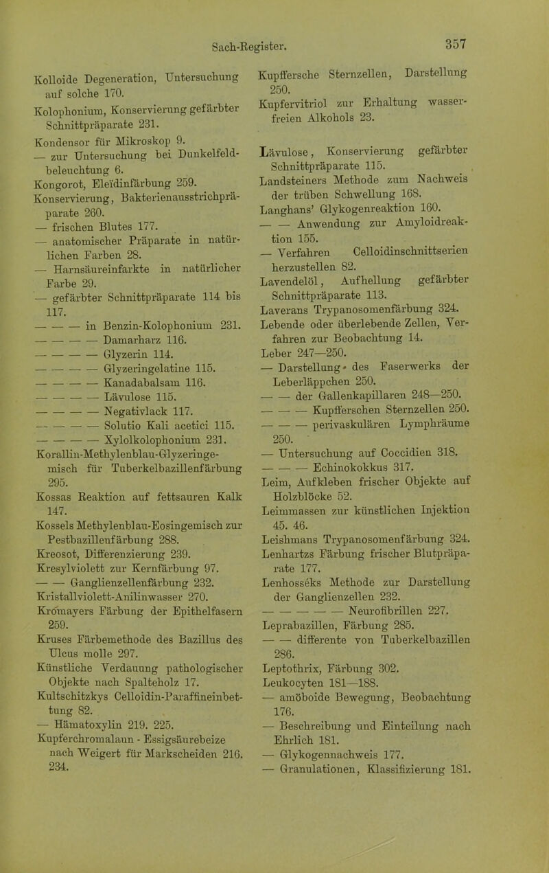 Kolloide Degeneration, Untersuchung auf solche 170. Kolophonium, Konservierung gefärbter Schnittpräparate 231. Kondensor für Mikroskop 9. — zur Untersuchung bei Dunkelfeld- beleuchtung 6. Kongorot, Elei'dinfärbung 259. Konservierung, Bakterienausstrichprä- parate 260. — frischen Blutes 177. — anatomischer Präparate in natür- lichen Farben 28. — Harnsäureinfarkte in natürlicher Farbe 29. — gefärbter Schnittpräparate 114 bis 117. in Benzin-Kolophonium 231. Damarharz 116. Glyzerin 114. Glyzeringelatine 115. Kanadabalsam 116. Lävulose 115. Negativlack 117. Solutio Kali acetici 115. Xylolkolophonium 231. Korallin-Methylenblau-Glyzeringe- misch für Tuberkelbazillenfärbung 295. Kossas Reaktion auf fettsauren Kalk 147. Kossels Methylenblau-Eosingemisch zur Pestbazillenfärbung 288. Kreosot, Differenzierung 239. Kresylviolett zur Kernfärbung 97. Ganglienzellenfärbung 232. Kristallviolett-Anilinwasser 270. Kroraayers Färbung der Epithelfasem 259. Kruses Färbemethode des Bazillus des Ulcus molle 297. Künstliche Verdauung pathologischer Objekte nach Spalteholz 17. Kultschitzkys Celloidin-Paraffineinbet- tung 82. — Hämatoxylin 219. 225. Kupferchromalaun - Essigsäurebeize nach Weigert für Markscheiden 216. 234. Kupffersche Stemzellen, Darstellung 250. Kupfervitriol zur Erhaltung -wasser- freien Alkohols 23. Lävulose, Konservierung gefärbter Schnittpräparate 115. Landsteiners Methode zum Nachweis der trüben Schwellung 168. Langhans' Glykogenreaktion 160. — Anwendung zur Amyloidreak- tion 155. — Verfahren Celloidinschnittserien herzustellen 82. Lavendelöl, Aufhellung gefärbter Schnittpräparate 113. Laverans Trypanosomenfärbung 324. Lebende oder überlebende Zellen, Ver- fahren zur Beobachtung 14. Leber 247—250. — Darstellung* des Faserwerks der Leberläppchen 250. der Gallenkapillaren 248—250. Kupfferschen Sternzellen 250. perivaskulären Lymphräume 250. • — Untersuchung auf Coccidien 318. Echinokokkus 317. Leim, Aufkleben frischer Objekte auf Holzblöcke 52. Leimmassen zur künstlichen Injektion 45. 46. Leishmans Trypanosomenfärbung 324. Lenhartzs Färbung frischer Blutpräpa- rate 177. Lenhosseks Methode zur Darstellung der Ganglienzellen 232. Neurofibrillen 227. Leprabazillen, Färbung 285. differente von Tuberkelbazillen 286. Leptothrix, Färbung 302. Leukocyten 181—188. — amöboide Bewegung, Beobachtung 176. — Beschreibung und Einteilung nach Ehrlich 181. — Glykogennachweis 177. — Granulationen, Klassifizierung 181.