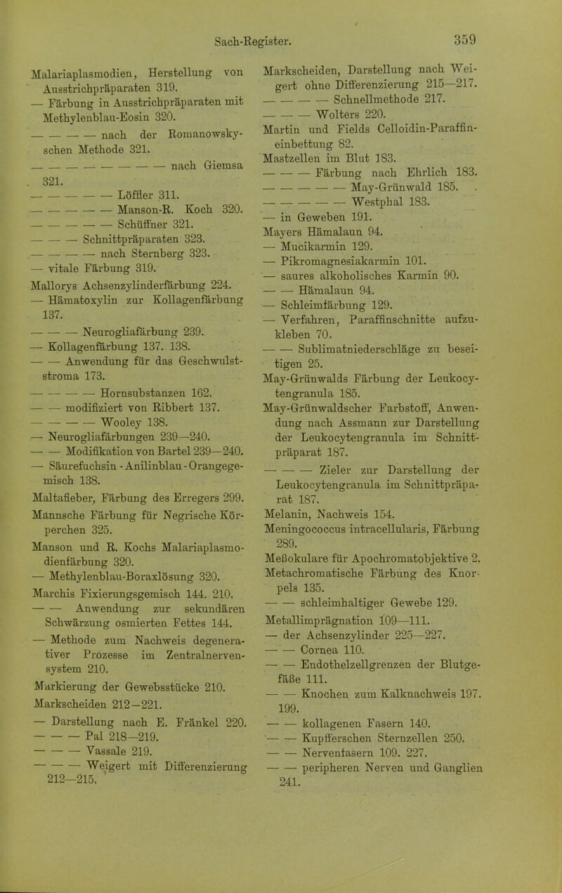 Malariaplasmodien, Herstellung von Ausstrichpräparaten 319. — Färbung in Ausstrichpräparaten mit Methylenblau-Eosin 320. nach der Romanowsky- schen Methode 321. nach Giemsa 321. Löffler 311. Manson-R. Koch 320. Schüffner 321. Schnittpräparaten 323. nach Sternberg 323. — vitale Färbung 319. Mallorys Achsenzylinderfärbung 224. — Härnatoxylin zur Kollagenfärbung 137. Neurogliafärbung 239. — Kollagenfärbung 137. 138. Anwendung für das Geschwulst- stroma 173. Hornsubstanzen 162. modifiziert von Ribbert 137. Wooley 138. — Neurogliafärbungen 239—240. Modifikation von Bartel 239—240. — Säurefuchsin - Anilinblau - Orangege- misch 138. Maltafieber, Färbung des Erregers 299. Mannsche Färbung für Negrische Kör- perchen 325. Manson und R. Kochs Malariaplasmo- dienfärbung 320. — Methylenblau-Boraxlösung 320. Marchis Fixierungsgemisch 144. 210. Anwendung zur sekundären Schwärzung osmierten Fettes 144. — Methode zum Nachweis degenera- tiver Prozesse im Zentralnerven- system 210. Markierung der Gewebsstücke 210. Markscheiden 212-221. — Darstellung nach E. Fränkel 220. Pal 218—219. Vassale 219. Weigert mit Differenzierung 212—215. ' Markscheiden, Darstellung nach Wei- gert ohno Differenzierung 215—217. Schnellmethode 217. Wolters 220. Martin und Fields Celloidin-Paraffin- einbettung 82. Mastzellen im Blut 183. Färbung nach Ehrlich 183. May-Grünwald 185. Westphal 183. — in Geweben 191. Mayers Hämalaun 94. — Mucikarmin 129. — Pikromagnesiakarmin 101. — saures alkoholisches Karmin 90. Hämalaun 94. — Schleimfärbung 129. — Verfahren, Paraffinschnitte aufzu- kleben 70. Sublimatniederschläge zu besei- tigen 25. May-Grünwalds Färbung der Leukocy- tengranula 185. May-Grünwaldscher Farbstoff, Anwen- dung nach Assmann zur Darstellung der Leukocytengranula im Schnitt- präparat 187. Zieler zur Darstellung der Leukocytengranula im Schnittpräpa- rat 187. Melanin, Nachweis 154. Meningococcus intracellularis, Färbung 289. Meßokulare für Apochromatobjektive 2. Metachromatische Färbung des Knor- pels 135. schleimhaltiger Gewebe 129. Metallimprägnation 109—111. — der Achsenzylinder 225—227. Cornea 110. Endothelzellgrenzen der Blutge- fäße 111. Knochen zum Kalknachweis 197. 199. kollagenen Fasern 140. Kupfferschen Sternzellen 250. Nervenfasern 109. 227. peripheren Nerven und Ganglien 241.