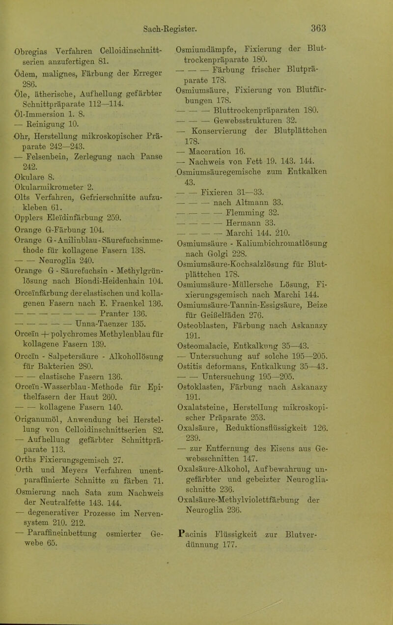 Obregias Verfahren Celloidinschnitt- serien anzufertigen 81. Ödem, malignes, Färbung der Erreger 286. öle, ätherische, Aufhellung gefärbter Schnittpräparate 112—114. Öl-Immersion 1. 8. — Reinigung 10. Ohr, Herstellung mikroskopischer Prä- parate 242—243. — Felsenbein, Zerlegung nach Panse 242. Okulare 8. Okularmikrometer 2. Olts Verfahren, Gefrierschnitte aufzu- kleben 61. Opplers Eleidinfärbung 259. Orange G-Färbung 104. Orange G - Anilinblau - Säurefuchsinme- thode für kollagene Fasern 138. Neuroglia 240. Orange G - Säurefiichsin - Methylgrün- lösung nach Biondi-Heidenhain 104. Orceinfärbung der elastischen und kolla- genen Fasern nach E. Fraenkel 136. Pranter 136. Unna-Taenzer 135. Orcein polychromes Methylenblau für kollagene Fasern 139. Orcein - Salpetersäure - Alkohollösung für Bakterien 280. — — elastische Fasern 136. Orce'fn-Wasserblau-Methode für Epi- thelfasern der Haut 260. kollagene Fasern 140. Origanumöl, Anwendung bei Herstel- lung von Celloidinschnittserien 82. — Aufhellung gefärbter Schnittprä- parate 113. Orths Fixierungsgemisch 27. Orth und Meyers Verfahren unent- paraffinierte Schnitte zu färben 71. Osmierung nach Sata zum Nachweis der Neutralfette 143. 144. — degenerativer Prozesse im Nerven- system 210. 212. — Paraffineinbettung osmierter Ge- webe 65. Osmiumdämpfe, Fixierung der Blut- trockenpräparate 180. Färbung frischer Blutprä- parate 178. Osmiumsäure, Fixierung von Blutfär- bungen 178. Bluttrockenpräparaten 180. Gewebsstrukturen 32. — Konservierung der Blutplättchen 178. — Macoration 16. — Nachweis von Fett 19. 143. 144. Osmiumsäuregemische zum EntkaBren 43. Fixieren 31—33. nach Altmann 33. Flemming 32. Hermann 33. Marchi 144. 210. Osmiumsäure - Kaliumbichromatlösung nach Golgi 228. Osmiumsäure-Kochsalzlösung für Blut- plättchen 178. Osmiumsäure-Müllersche Lösung, Fi- xierungsgemisch nach Marchi 144. Osmiumsäure-Tannin-Essigsäure, Beize für Geißelfäden 276. Osteoblasten, Färbung nach Askanazy 191. Osteomalacie, Entkalkung 35—43. — Untersuchung auf solche 195—205. Ostitis deformans, Entkalkung 35—43. Untersuchung 195—205. Ostoklasten, Färbung nach Askanazy 191. Oxalatsteine, Herstellung mikroskopi- scher Präparate 253. Oxalsäure, Reduktionsflüssigkeit 126. 239. — zur Entfernung des Eisens aus Ge- websschnitten 147. Oxalsäure-Alkohol, Aufbewahruug un- gefärbter und gebeizter Neuroglia- schnitte 236. Oxalsäure-Metbylviolettfärbung der Neuroglia 236. Pacinis Flüssigkeit zur Blutver- dünnung 177.