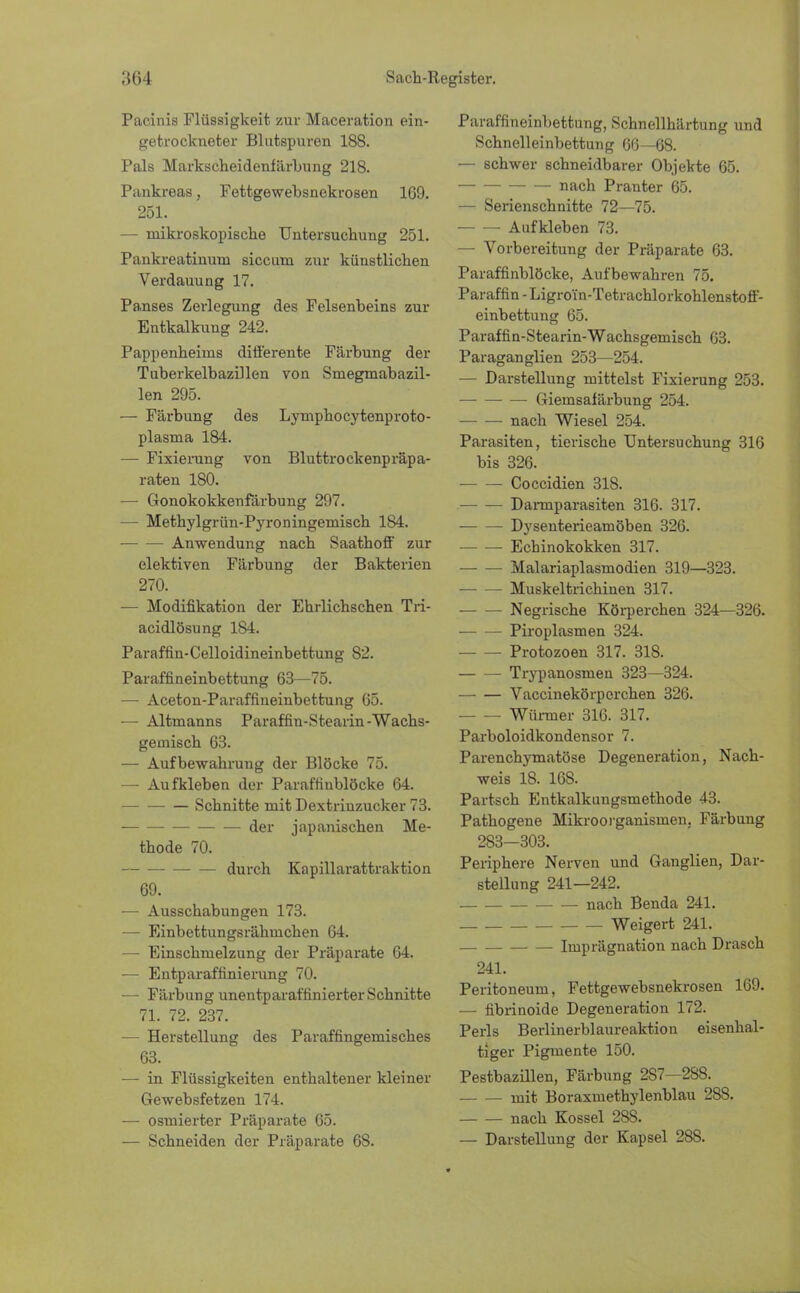 Pacinis Flüssigkeit zur Maceration ein- getrockneter Bliitspuren 188. Pals Markseheidenfärbung 218. Pankreas, Fettgewebsnekrosen 169. 251. — mikroskopische Untersuchung 251. Pankreatinum siccum zur künstlichen Verdauung 17. Panses Zerlegung des Felsenbeins zur Entkalkung 242. Pappenheinas differente Färbung der Tuberkelbazillen von Smegmabazil- len 295. — Färbung des Lymphocytenproto- plasma 184. — Fixierung von Bluttrockenpräpa- raten 180. — Gonokokkenfärbung 297. — Methylgrün-Pyroningemisch 184. Anwendung nach Saathoff zur elektiven Färbung der Bakterien 270. •— Modifikation der Ehrlichschen Tri- acidlösung 184. Paraffin-Celloidineinbettung 82. Paraffineinbettung 63—75. — Aceton-Paraffineinbettung 65. — Altmanns Paraffin-Stearin-Wachs- gemisch 63. — Aufbewahrung der Blöcke 75. — Aufkleben der Paraffinblöcke 64. Schnitte mit Dextrinzucker 73. der japanischen Me- thode 70. durch Kapillarattraktion 69. — Ausschabungen 173. — Einbettungsrähmchen 64. — Einschmelzung der Präparate 64. — Entparaffinierung 70. — Färbung unentparaffinierter Schnitte 71. 72. 237. — Herstellung des Paraffingemisches 63. — in Flüssigkeiten enthaltener kleiner Gewebsfetzen 174. ■— osmierter Präparate 65. — Schneiden der Präparate 68. Paraffineinbettung, Schnellhärtung und Schnelleinbettung 66—68. — schwer schneidbarer Objekte 65. nach Pranter 65. — Serienschnitte 72—75. Aufkleben 73. — Vorbereitung der Präparate 63. Paraffinblöcke, Aufbewahren 75. Paraffin - Ligroin-Tetrachlorkohlenstoff- einbettung 65. Paraffin-Stearin-Wachsgemisch 63. Paraganglien 253—254. — Darstellung mittelst Fixierung 253. Gieinsafärbung 254. nach Wiesel 254. Parasiten, tierische Untersuchung 316 bis 326. ■ Coccidien 318. — — Dannparasiten 316. 317. Dysenterieamöben 326. Echinokokken 317. Malariaplasmodien 319—323. Muskeltrichinen 317. Negrische Körperchen 324—326. ■ Piroplasmen 324. Protozoen 317. 318. Trypanosmen 323—324. Vaccinekörperchen 326. Würmer 316. 317. Parboloidkondensor 7. Parenchymatöse Degeneration, Nach- weis 18. 168. Partsch Entkalkungsmethode 43. Pathogene Mikroorganismen, Färbung 283—303. Periphere Nerven und Ganglien, Dar- stellung 241—242. nach Benda 241. Weigert 241. Imprägnation nach Drasch 241. Peritoneum, Fettgewebsnekrosen 169. — fibrinoide Degeneration 172. Perls Berlinerblaureaktion eisenhal- tiger Pigmente 150. Pestbazillen, Färbung 2S7—288. mit Boraxmethylenblau 288. nach Kossei 28S. — Darstellung der Kapsel 28S.