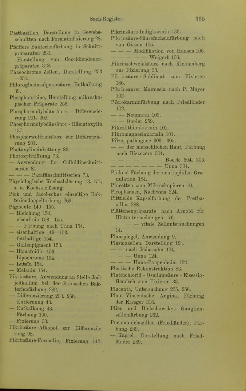 Pestbazillen, Darstellung in Gewebs- schnitten nach Fonnalinfixierung 2S. Pfeiffers Bakterienfärbung in Schnitt- präparaten 2S0. — Herstellung von Coccidiendauer- präparaten 318. Phaeochronie Zellen, Darstellung 253 —254. Phloroglucinsalpetersäure, Entkalkung 39. Phosphatsteine, Herstellung mikrosko- pischer Präparate 253. Phosphoruiolybdänsäure, Differenzie- rung 201. 202. Phosphormolybdänsäure - Häniatoxylin 137. Phosphorwolframsäure zur Differenzie- rung 201. Photoxylineinbettung 83. Photoxylinlösung 73. — Anwendung für Celloidinschnitt- serien 81. Paraffinschnittserien 73. Physiologische Kochsalzlösung 13. 177; s. a. Kochsalzlösung. Pick und Jacobsohns einzeitige Bak- teriendoppellärbung 269. Pigmente 149—155. — Bleichung 154. — eisenfreie 153—155. Färbung nach Unna 154. — eisenhaltige 149—153. — fetthaltige 154. — Gallenpigment 153. — Hämatoidin 153. — Lipochrome 154. — Lute'in 154. — Melanin 154. Pikrinsäure, Anwendung an Stelle Jod- jodkalium bei der Gramschen Bak- terienfärbung 282. — Differenzierung 203. 266. — Entfernung 43. — Entkalkung 43. — Färbung 100. — Fixierung 33. Pikrinsäure-Alkohol zur Differenzie- rung 98. Pikrinsäure-Formalin, Fixierung 142. Pikrinsäure-Indigkarmiu 136. Pikrinsäure-Säurefuchsinfärbung nach van Gieson 105. Modifikation von Hansen 106. Weigert 106. Pikrinschwefelsäure nach Kleinenberg zur Fixierung 33. Pikrinsäure - Sublimat zum Fixieren 186. Pikrinsaurer Magnesia nach P. Mayer 102. Pikrokarniinfärbung nach Friedländer 102. Neumann 103. Oppler 259. Pikrolithionkarmin 101. Pikroniagnesiakarmin 101. Pilze, pathogene 303—305. der menschlichen Haut, Färbung nach Bizzozero 304. Boeck 304. 305. Unna 304. Pinkus' Färbung der neutrophilen Gra- nulation 184. Pincetten zum Mikroskopieren 10. Piroplasmen, Nachweis 324. Pittfields Kapselfärbung des Pestba- zillus 288. Plättchenpräparate nach Arnold für Blutuntersuchungen 176. vitale Zelluntersuchungen 14. Planspiegel, Anwendung 9. Plasmazellen, Darstellung 124. nach Jadassohn 124. Unna 124. Unna-Pappenheim 124. Plastische Rekonstruktion 83. Platinchlorid - Osmiumsäure - Eisessig- Gemisch zum Fixieren 33. Placenta, Untersuchung 255. 256. Plaut-Vincentsche Angina, Färbung der Erreger 316. Plien und Bielschowskys Ganglien- zellenfärbung 232. Pneumoniebazillen (Friedländer), Fär- bung 2S9. — Kapsel, Darstellung nach Fried- länder 289.