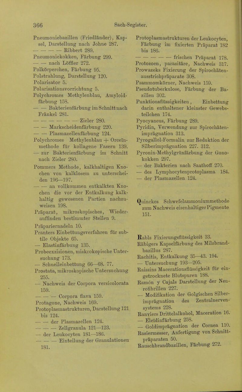 Pneumoniebazillen (Friedländer), Kap- sel, Darstellung nach Johne 287. Bibbert 289. Pneunioniekokken, Färbung 299. nach Löffler 272. Polkörperchen, Färbung 95. Polstrahlung, Darstellung 120. Polarisator 5. Polarisationsvorrichtung 5. Polychromes Methylenblau, Amyloid- färbung 153. Bakterienfärbung im Schnitt nach Fränkel 281. Zieler 280. Markscheidenfärbung 220. Plasmazellenfärbung 124. Polychromes Methylenblau -f- Orce'in- methode für kollagene Fasern 139. — zur Bakterienfärbung im Schnitt nach Zieler 280. Pommers Methode, kalkhaltigen Kno- chen von kalklosem zu unterschei- den 196—197. an vollkommen entkalkten Kno- chen die vor der Entkalkung kalk- haltig gewesenen Partien nachzu- weisen 198. Präparat, mikroskopisches, Wieder- auffinden bestimmter Stellen 9. Präpariernadeln 10. Pranters Einbettungsverfahren für sub- tile Objekte 65. — Elastinfärbung 135. Probeexzisionen, miskrokopische Unter- suchung 173. — Schnelleinbettung 66—68. 77. Prostata, mikroskopische Untersuchung 255. — Nachweis der Corpora versicolorata 159. Corpora flava 159. Protagone, Nachweis 169. Protoplasmastrukturen, Darstellung 121 bis 124. der Plasmazellen 124. Zellgranula 121—123. — der Leukocyten 181—186. Einteilung der Granulationen 181. Protoplasmastrukturen der Leukocyten, Färbung im fixierten Präparat 182 bis 186. frischen Präparat 178. Protozoen, parasitäre, Nachweis 317. Prowazeks Fixierung der Spirochäten- ausstrichpräparate 308. Psammomkörner, Nachweis 159. Pseudotuberkulose, Färbung der Ba- zillen 302. Punktionsflüssigkeiten, Einbettung darin enthaltener kleinster Gewebs- teilchen 174. Pyocyaneus, Färbung 289. Pyridin, Verwendung zur Spirochäten- imprägnation 313. Pyrogallol-Foimalin zur Reduktion der Silberimprägnation 227. 312. Pyronin-Methylgrünfärbung der Gono- kokken 297. -r— der Bakterien nach Saathoff 270. — des Lymphocytenprotoplasma 184. — der Plasmazellen 124. Quinckes Schwefelammouiummethode zum Nachweis eisenhaltiger Pigmente 151. Kabis Fixierungsflüssigkeit 33. Räbigers Kapselfärbung des Milzbrand- bazillus 287. Rachitis, Entkalkung 35-43. 194. — Untersuchung 193—205. Raissins Macerationsflüssigkeit für ein- getrocknete Blutspuren 188. Ramön y Cajals Darstellung der Neu- rofibrillen 227. — Modifikation der Golgischen Silber- imprägnation des Zentralnerven- systems 228. Ranviers Drittelalkohol, Maceration 16. — Eleidinfärbung 258. — Goldimprägnation der Cornea 110. Rasiermesser, Anfertigung von Schnitt- präparaten 50. Rauschbrandbazillen, Färbung 272.