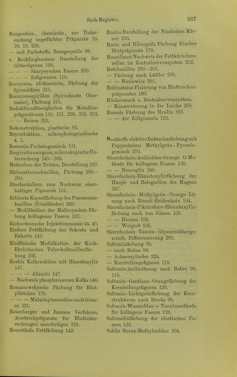 Reagentien, chemische, zur Unter- suchung ungefärbter Präparate 16. 18. 19. 256. — und Farbstoffe, Bezugsquelle 88. v. Recklingbausens Darstellung der Gitterfiguren 199. Sharpeyschen Fasern 200. Zellgrenzen 110. Recurrens, afrikanische, Färbung der Spirochäten 315. Recurrensspirillen (Spirochaete Ober- meier), Färbung 315. Reduktionsflüssigkeiten für Metallim- prägnationen 110. 111. 226. 312. 313. Beizen 235. Rekonstruktion, plastische 83. Reproduktion, raikrophotographische 4. 5. Resorcin-Fuchsingemisch 131. Respirationsorgane, mikroskopische Un- tersuchung 245—246. Reticulum der Drüsen, Darstellung 192. Rhinosklerombazillen, Färbung 289— 290. Rhodankalium zum Nachweis eisen- haltiger Pigmente 151. Ribberts Kapselfärbung des Pneumonie- bazillus (Friedländer) 289. — Modifikation der Malloryschen Fär- bung kollagener Fasern 137. Richardsonsche Injektionsmasse 44. 45. Rieders Fettfärbung der Sekrete und Exkrete 143. Rindfleischs Modifikation der Koch- Ehrlichschen Tuberkelbazillenfär- bung 292. Roehls Kalkreaktion mit Hämatoxylin 147. Alizarin 147. — Nachweis phosphorsauren Kalks 148. Romanowskysehe Färbung für Blut- plättchen 179. Malariaplasmodien nach Giem- sa 321. Rosenberger und Janesos Verfahren, Ausstrichpräparate für Blutunter- suchungen anzufertigen 319. Rosenthals Fettfärbung 142. Rosins Darstellung der Nissischen Kör- ner 233. Rosin und Bibergeils Färbung frischer Blutpräparate 178. Rossolimos Nachweis der Fettkörnchen- zellen im Zentralnervensystem 212. Rotzbazillen 290—291. — Färbung nach Löffler 290. Noniewicz 291. Rubinsteins Fixierung von Bluttrocken- präparaten 180. Rückenmark s. Zentralnervensystem. — Konservierung in der Leiche 208. Russeis Färbung des Hyalin 163. der Zellgranula 123. Saathoffs elektiveBakterienfärbung mit Pappenheims Methylgrün - Pyronin- gemisch 270. Säurefuchsin-Anilinblau-Orange G-Me- thode für kollagene Fasern 138. Neuroglia 240. Säurefuchsin-Hämatoxylinfärbung der Haupt- und Belegzellen des Magens 247. Säurefuchsin - Methylgrün - Orange-Lö- sung nach Biondi-Heidenhain 104. Säurefuchsin-Pikrinsäure-Hämatoxylin- färbung nach van Giesen 105. Hansen 106. Weigert 106. Säurefuchsin - Tannin - Glyzerinätherge- misch, Differenzierung 281. Safraninlärbung 98. — nach Babes 98. — Achsenzylinder 224. — Kemteilungsfiguren 119. Safranin-Anilinlösung nach Babes 98. 119. Safranin - Gentiana - Orangefärbung der Kernteilungsfiguren 120. Safranin-Lichtgrünfärbung der Kern- strukturen nach Benda 98. Safranin-Wasserblau + Tanninmethode für kollagene Fasern 139. Safranelinfärbung der elastischen Fa- sern 133. Sahlis Borax-Methylenblau 304.