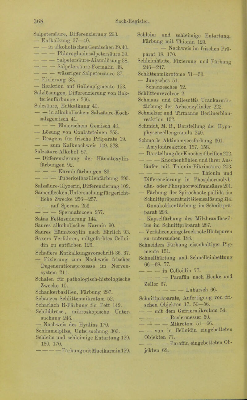 Salpetersäure, Differenzierung 293. — Entkalkung 37—40. in alkoholischen Gemischen 39.40. Phloroglucinsalpetersäure 39. Salpetersäure-Alaunlösung 38. Salpetersäure-Foruialin 38. wässriger Salpetersäure 37. — Fixierung 33. — Reaktion auf Gallenpigmente 153. Salzlösungen, Differenzierung von Bak- terienfärhungen 266. Salzsäure, Entkalkung 40. in alkoholischem Salzsäure-Koch- salzgemisch 41. —■ — — Ebuerschem Gemisch 40. — Lösung von Oxalatsteinen 253. — Reagens für frische Präparate 19. ■ zum Kalknachweis 149. 32S. Salzsäure-Alkohol 87. — Differenzierung der Häinatoxylin- färbungen 92. — — — Karminfärbungen S9. Tuberkelbazillenfärbuug 295. Salzsäure-Glyzerin, Differenzierung 102. Samenflecken, Untersuchung für gericht- liche Zwecke 256—257. auf Sperma 256. Spermatozoon 257. Satas Fettosmierung 144. Saures alkoholisches Karmin 90. Saures Hämatoxylin nach Ehrlich 93. Saxers Verfahren, mitgefärbtes Celloi- din zu entfärben 126. Schaffers Entkalkungsvorsckrift 36. 37. — Fixierung zum Nachweis frischer Degenerationsprozesse im Nerven- system 211. Schalen für pathologisch-histologische Zwecke 10. Schankerbazillen, Färbung 297. Schanzes Schlittenmikrotom 52. Scharlach R-Färbung für Fett 142. Schilddrüse, mikroskopische Unter- suchung 246. — Nachweis des Hyalins 170. Schimmelpilze, Untersuchung 303. Schleim und schleimige Entartung 129. 130. 170. FärbungmitMucikarminl29. Schleim und schleimige Entartung, Färbung mit Thionin 129. Nachweis im frischen Prä- parat 18. 170. Schleimhäute, Fixierung und Färbung 246—247. Schlittenmikrotome 51—53. — Jungsches 51. — Schanzesches 52. Schlittenrevolver 2. Schmaus und Chilesottis Urankarmin- färbung der Achsenzylinder 222. Schmelzer und Tirmanns Berlinerblau- reaktion 152. Schmidt, M. B., Darstellung der Hypo- physenzellengranula 240. Schmorls Aktinomycesfärbung 301. — Amyloidreaktion 157. 158. — Darstellung der Knochenfibrilleu 202. Knochenhöhlen und ihrer Aus- läufer mit Thionin-Pikrinsäure 203. ■ Thionin und Differenzierung in Phosphoimolyb- dän- oder Phosphorwolframsäure 201. — Färbung der Spirochaete pallida im SchnittpräparatmitGiemsalösung314. — Gonokokkenf ärbung im Schnittprä- parat 298. — Kapselfärbung des Milzbrandbazil- lus im Schnittpräparat 2S7. — Verfahren,eingetrocknete Blutspuren zu untersuchen 188. Schneiders Färbung eisenhaltiger Pig- mente 151. Schnellhärtung und Schnelleinbettung 66-68. 77. in Celloidin 77. _ Paraffin nach Henke und Zeller 67. Lubarsch 66. Schnittpräparate, Anfertigung von fri- schen Objekten 17. 50—56. mit dem Gefriermikrotom 54. Rasiermesser 50. ! Mikrotom 51—56. von in Celloidin eingebetteten Objekten 77. . Paraffin eingebetteten Ob- jekten 68.