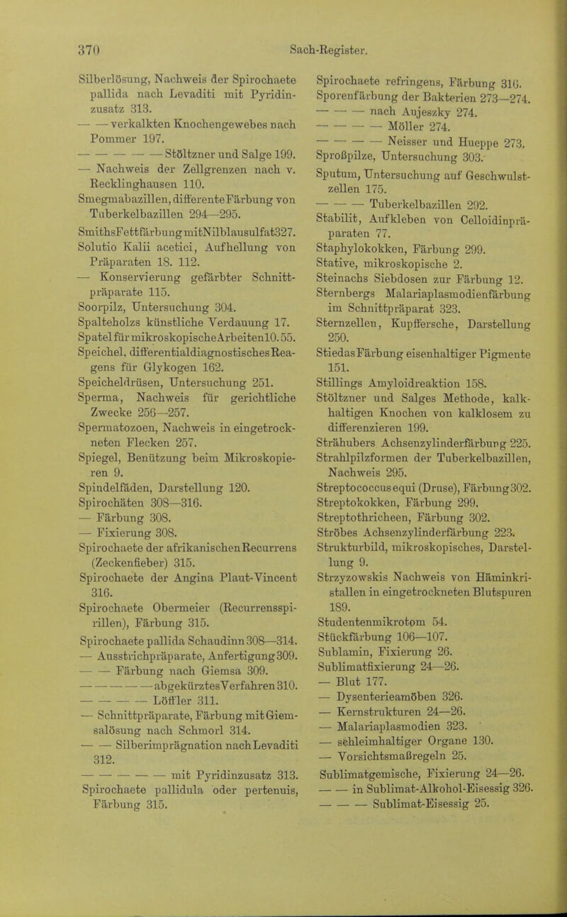 Silberlösung, Nachweis der Spirochaete pallida nach Levaditi mit Pyridin- zusatz 313. verkalkten Knochengewebes nach Pommer 197. Stöltzner und Salge 199. — Nachweis der Zellgrenzen nach v. Recklinghausen 110. Smegmabazillen, differenteFärbung von Tuberkelbazillen 294—295. SmithsFettfärbimgmitNilblausulfat327. Solutio Kalii acetici, Aufhellung von Präparaten 18. 112. — Konservierung gefärbter Schnitt- präparate 115. Soorpilz, Untersuchung 304. Spalteholzs künstliche Verdauung 17. Spa tel für mikroskopische ArbeitenlO. 55. Speichel, differentialdiagnostisches Rea- gens für Glykogen 162. Speicheldrüsen, Untersuchung 251. Sperma, Nachweis für gerichtliche Zwecke 256—257. Spermatozoen, Nachweis in eingetrock- neten Flecken 257. Spiegel, Benützung beim Mikroskopie- ren 9. Spindelfäden, Darstellung 120. Spirochäten 308—316. — Färbung 308. — Fixierung 308. Spirochaete der afrikanischen Recurrens (Zeckenfieber) 315. Spirochaete der Angina Plaut-Vincent 316. Spirochaete Obermeier (Recurrensspi- rillen), Färbung 315. Spirochaete pallida Schaudinn308—314. — Ausstrichpräparatc, Anfertigung309. Färbung nach Giemsa 309. abgekürztes Verfahren 310. Löffler 311. — Schnittpräparate, Färbung mitGiem- salösung nach Schmorl 314. Silberimprägnation nach Levaditi 312. mit Pyridinzusatz 313. Spirochaete pallidula oder pertenuis, Färbung 315. Spirochaete refringens, Färbung 310. Sporenfärbung der Bakterien 273—274. • nach Aujeszky 274. Möller 274. Neisser und Hueppe 273. Sproßpilze, Untersuchung 303. Sputum, Untersuchung auf Geschwulst- zellen 175. Tuberkelbazillen 292. Stabilit, Aufkleben von Celloidinprä- paraten 77. Staphylokokken, Färbung 299. Stative, mikroskopische 2. Steinachs Siebdosen zur Färbung 12. Sternbergs Malariaplasmodienfärbung im Schnittpräparat 323. Sternzellen, Kupffersche, Darstellung 250. StiedasFärbung eisenhaltiger Pigmente 151. Stillings Amyloidreaktion 15S. Stöltzner und Salges Methode, kalk- haltigen Knochen von kalklosem zu differenzieren 199. Strähubers Achsenzylinderfärbung 225. Strahlpilzformen der Tuberkelbazillen, Nachweis 295. Streptococcusequi (Druse), Färbnng302. Streptokokken, Färbung 299. Streptothricheen, Färbung 302. Ströbes Achsenzylinderfärbung 223. Strukturbild, mikroskopisches, Darstel- lung 9. Strzyzowskis Nachweis von Häminkri- stallen in eingetrockneten Blutspuren 189. Studentenmikrotom 54. Stückfärbung 106—107. Sublamin, Fixierung 26. Sublimatfixierung 24—26. — Blut 177. — Dysenterieamöben 326. — Kernstrukturen 24—26. — Malariaplasmodien 323. — schleimhaltiger Organe 130. — Vorsichtsmaßregeln 25. Sublimatgemische, Fixierung 24—26. in Sublimat-Alkohol-Eisessig 326. Sublimat-Eisessig 25.