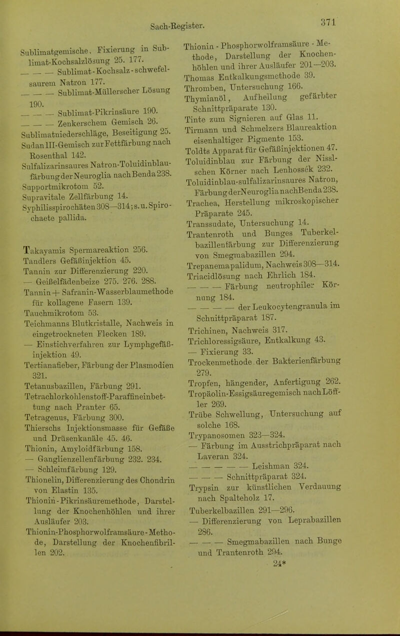Subliinatgeinische. Fixierungen Sub- limat-Kochsalzlösung 25. 177. Sublimat-Kochsalz-schwefel- saurem Natron 177. Sublimat-Müllerscher Lösung 190. Sublimat-Pikrinsäure 190. Zenkerschem Gemisch 26. Sublimatniederschläge, Beseitigung 25. Sudan UI-Gemisch zur Fettfärbung nach Rosenthal 142. Sulfalizarinsaures Natron-Toluidinblau- färbungderNeuroglia nachBenda238. Supportmikrotora 52. Supravitale Zellfärbung 14. Syphilisspirochäten 308—314; s.u. Spiro - chaete pallida. Takayamis Spermareaktion 256. Tandlers Gefäßinjektion 45. Tannin zur Differenzierung 220. — Geißelfädenbeize 275. 276. 288. Tannin Safranin-Wasserblaumethode für kollagene Fasern 139. Tauchmikrotom 53. Teichmanns Blutkristalle, Nachweis in eingetrockneten Flecken 189. — Einstichverfahren zur Lymphgefäß- injektion 49. Tertianafieber, Färbung der Plasmodien 321. Tetanusbazillen, Färbung 291. Tetrachlorkohlenstoff-Paraffineinbet- tung nach Pranter 65. Tetragenus, Färbung 300. Thierschs Injektionsmasse für Gefäße und Drüsenkanäle 45. 46. Thionin, Amyloidf ärbung 158. — Ganglienzellenfärbung 232. 234. — Schleimfärbung 129. Thionelin, Differenzierung des Chondrin von Elastin 135. Thionin - Pikrinsäuremethode, Darstel- lung der Knochenhöhlen und ihrer Ausläufer 203. Thionin-Phosphorwolframsäure - Metho- de, Darstellung der Knochenfibril- len 202. Thionin - Phosphorwolframsäure - Me- thode, Darstellung der Knochen- höhlen und ihrer Ausläufer 201—203. Thomas Entkalkungsmethode 39. Thromben, Untersuchung 166. Thymianöl, Aufhellung gefärbter Schnittpräparate 130. Tinte zum Signieren auf Glas 11. Timiann und Schmelzers Blaureaktion eisenhaltiger Pigmente 153. Toldts Apparat für Gefäßinjektionen 47. Toluidinblau zur Färbung der Nissi- schen Körner nach Lenhossek 232. Toluidinblau-sulfalizarinsaures Natron, Färbung derNeuroglia nachBenda 23S. Trachea, Herstellung mikroskopischer Präparate 245. Transsudate, Untersuchung 14. Trantenroth und Bunges Tuberkel- bazillenfärbung zur Differenzierung von Smegraabazillen 294. Trepanemapalidum, Nachweis 308—314. Triacidlösung nach Ehrlich 184. Färbung neutrophiler Kör- nung 184. derLeukocytengranula im Schnittpräparat 187. Trichinen, Nachweis 317. Trichloressigsäure, Entkalkung 43. — Fixierung 33. Trockenmethode. der Bakterienfärbung 279. Tropfen, hängender, Anfertigung 262. Tropäolin-EssigsäuregemischnachLöff- ler 269. Trübe Schwellung, Untersuchung auf solche 168. Trypanosomen 323—324. — Färbung im Ausstrichpräparat nach Laveran 324. Leishman 324. Schnittpräparat 324. Trypsin zur künstlichen Verdauung nach Spalteholz 17. Tuberkelbazillen 291—296. — Differenzierung von Leprabazillen 286. Smegraabazillen nach Bunge und Trantenroth 294. 24*