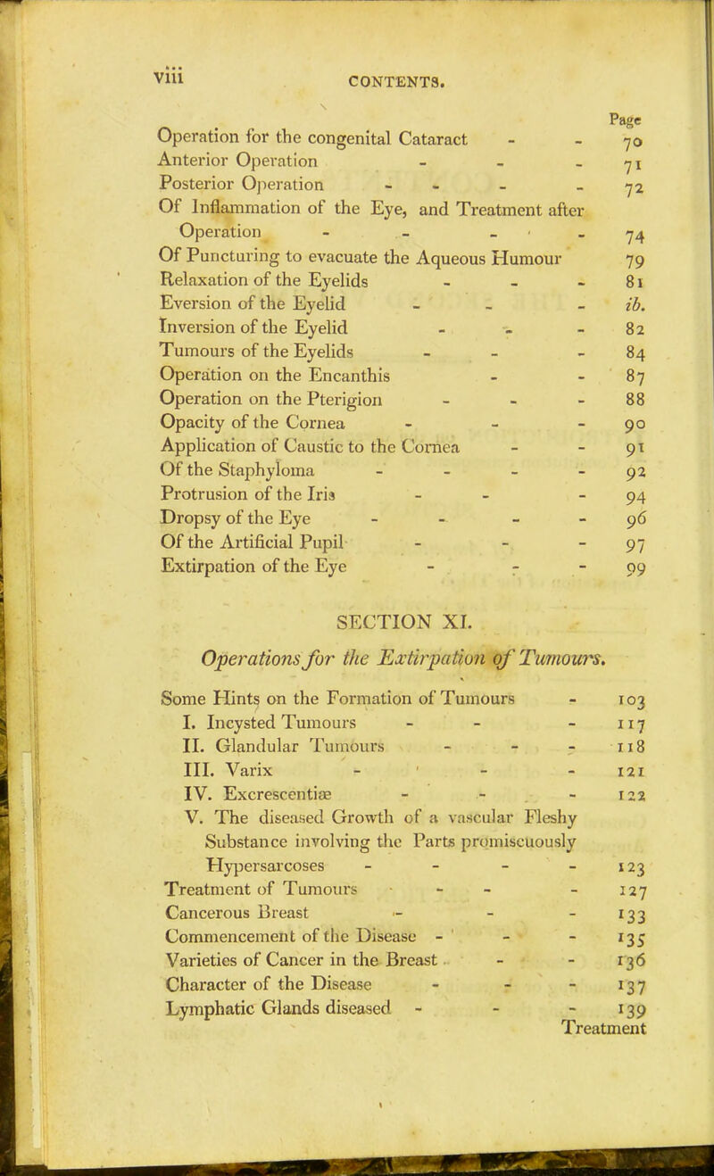 Page Operation for the congenital Cataract - 70 Anterior Operation - - 71 Posterior Operation - - -72 Of Inflammation of the Eye, and Treatment after Operation - - 74 Of Puncturing to evacuate the Aqueous Humour 79 Relaxation of the Eyelids - - 81 Eversion of the Eyelid - - ib. Inversion of the Eyelid - - - 82 Tumours of the Eyelids - 84 Operation on the Encanthis - 87 Operation on the Pterigion - - 88 Opacity of the Cornea - - 90 Application of Caustic to the Cornea - - 91 Of the Staphyloma - - - - 92 Protrusion of the Iris - 94 Dropsy of the Eye - 96 Of the Artificial Pupil - - 97 Extirpation of the Eye - - - 09 SECTION XL Operations for the Extirpation of Tumours. Some Hints on the Formation of Tumours - 103 I. Incysted Tumours - - -117 II. Glandular Tumours - - - 118 III. Varix - - 121 IV. Excrescentiae - - - 122 V. The diseased Growth of a vascular Fleshy Substance involving the Parts promiscuously Hypersarcoses - - - 123 Treatment of Tumours - - - 127 Cancerous Breast - - 133 Commencement of the Disease - - - 135 Varieties of Cancer in the Breast - - 136 Character of the Disease - - - 137 Lymphatic Glands diseased - - - 139 Treatment