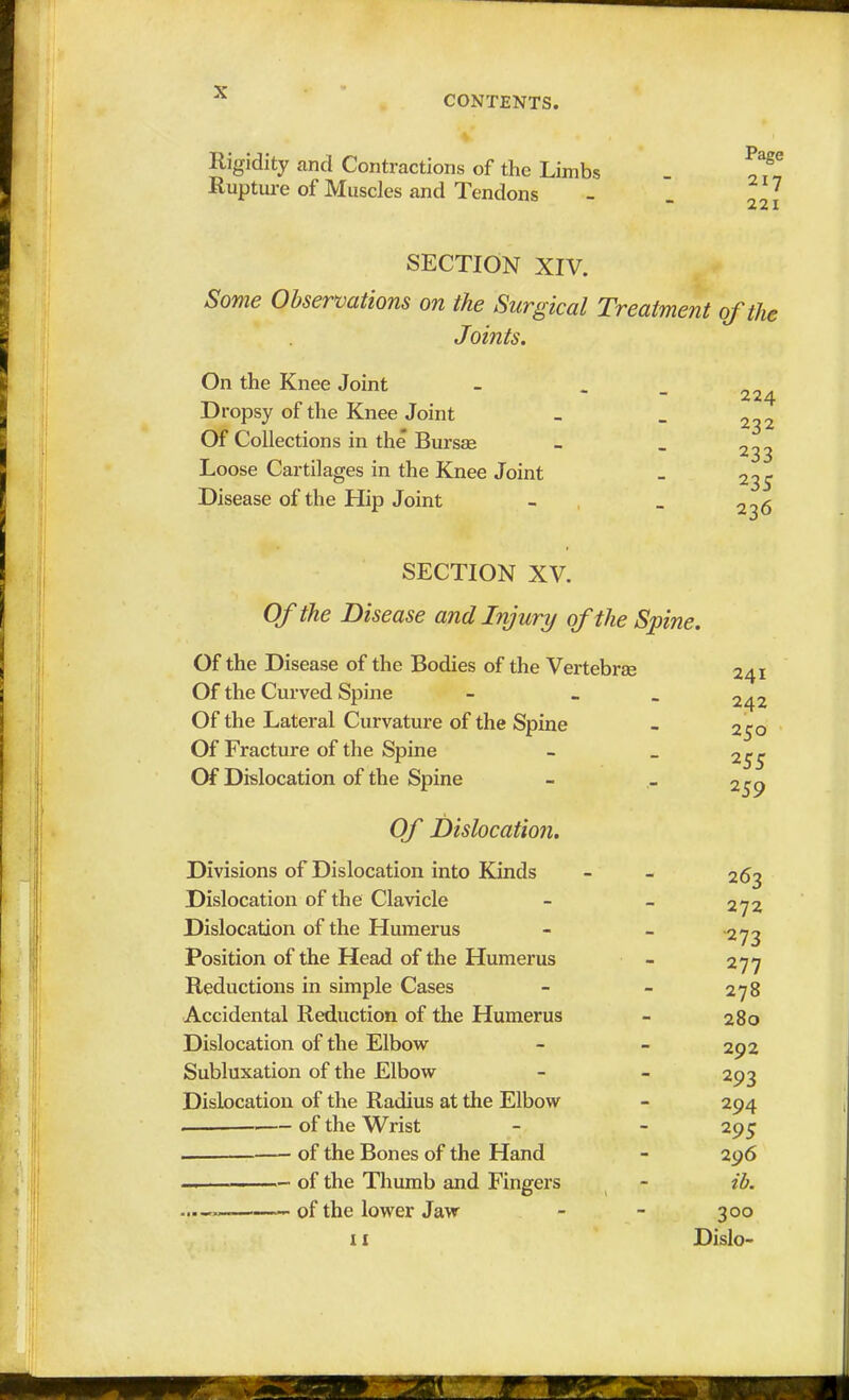 CONTENTS. Rigidity and Contractions of the Limbs Rupture of Muscles and Tendons Page 217 221 SECTION XIV. Some Observations on the Surgical Treatment of the Joints. On the Knee Joint Dropsy of the Knee Joint Of Collections in the Bursse Loose Cartilages in the Knee Joint Disease of the Hip Joint 224 232 233 23S 236 SECTION XV. Of the Disease and Injury of the Spine. Of the Disease of the Bodies of the Vertebrae Of the Curved Spine - - Of the Lateral Curvature of the Spine Of Fracture of the Spine Of Dislocation of the Spine Of Dislocation. Divisions of Dislocation into Kinds Dislocation of the Clavicle Dislocation of the Humerus Position of the Head of the Humerus Reductions in simple Cases Accidental Reduction of the Humerus Dislocation of the Elbow Subluxation of the Elbow Dislocation of the Radius at the Elbow of the Wrist of the Bones of the Hand — of the Thumb and Fingers — of the lower Jaw 241 242 250 255 259 11 263 272 •273 277 278 280 292 293 294 295 296 ib. 300 Dislo-