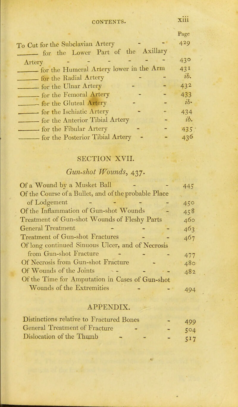 Page To Cut for the Subclavian Artery - - 429 for the Lower Part of the Axillary Artery - 43° for the Humeral Artery lower in the Arm 431 for the Radial Artery - - & for the Ulnar Artery - 432 for the Femoral Artery - - 433 for the Gluteal Artery - - ib- for the Ischiatic Artery - - 434 , . for the Anterior Tibial Artery - ib. . for the Fibular Artery - - 435 for the Posterior Tibial Artery - - 436 SECTION XVII. Gun-shot Wounds, 437. Of a Wound by a Musket Ball - - 445 Of the Course of a Bullet, and of the probable Place of Lodgement - - - 450 Of the Inflammation of Gun-shot Wounds - 458 Treatment of Gun-shot Wounds of Fleshy Parts 460 General Treatment - - 463 Treatment of Gun-shot Fractures - - 467 Of long continued Sinuous Ulcer, and of Necrosis from Gun-shot Fracture - - - 477 Of Necrosis from Gun-shot Fracture - 480 Of Wounds of the Joints - - - - - 482 Of the Time for Amputation in Cases of Gun-shot Wounds of the Extremities - - 404 APPENDIX. Distinctions relative to Fractured Bones - 490 General Treatment of Fracture - - 504 Dislocation of the Thumb - - - 5 j 7