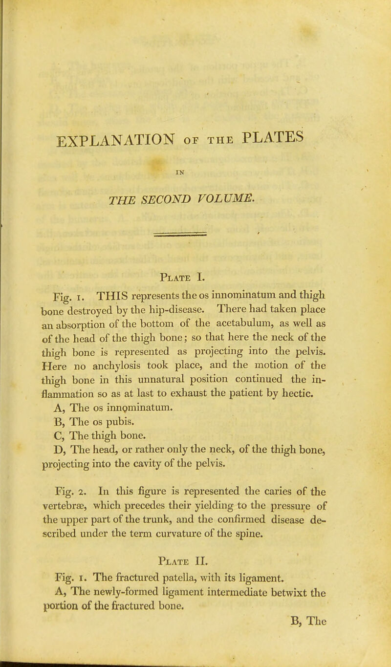 EXPLANATION of the PLATES IN THE SECOND VOLUME. Plate I. Fig. i. THIS represents the os innominatum and thigh bone destroyed by the hip-disease. There had taken place an absorption of the bottom of the acetabulum, as well as of the head of the thigh bone; so that here the neck of the thigh bone is represented as projecting into the pelvis. Here no anchylosis took place, and the motion of the thigh bone in this unnatural position continued the in- flammation so as at last to exhaust the patient by hectic. A, The os innominatum. B, The os pubis. C, The thigh bone. D, The head, or rather only the neck, of the thigh bone, projecting into the cavity of the pelvis. Fig. 2. In this figure is represented the caries of the vertebra?, which precedes their yielding to the pressure of the upper part of the trunk, and the confirmed disease de- scribed under the term curvature of the spine. Plate II. Fig. I. The fractured patella, with its ligament. A, The newly-formed ligament intermediate betwixt the portion of the fractured bone.