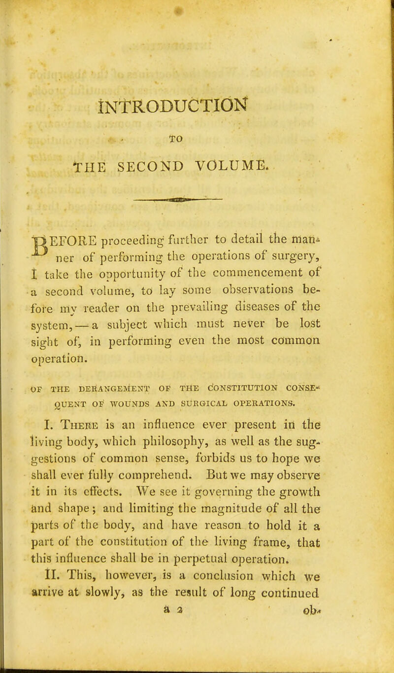 INTRODUCTION TO THE SECOND VOLUME. TiEFORE proceeding further to detail the man- ner of performing the operations of surgery, I take the opportunity of the commencement of a second volume, to lay some observations be- fore my reader on the prevailing diseases of the system, — a subject which must never be lost sight of, in performing even the most common operation. OF THE DERANGEMENT OF THE CONSTITUTION CONSE-5 OUENT OF WOUNDS AND SURGICAL OPERATIONS. I. There is an influence ever present in the living body, which philosophy, as well as the sug- gestions of common sense, forbids us to hope we shall ever fully comprehend. But we may observe it in its effects. We see it governing the growth and shape; and limiting the magnitude of all the parts of the body, and have reason to hold it a part of the constitution of the living frame, that this influence shall be in perpetual operation. II. This, however, is a conclusion which we arrive at slowly, as the result of long continued a a ok«