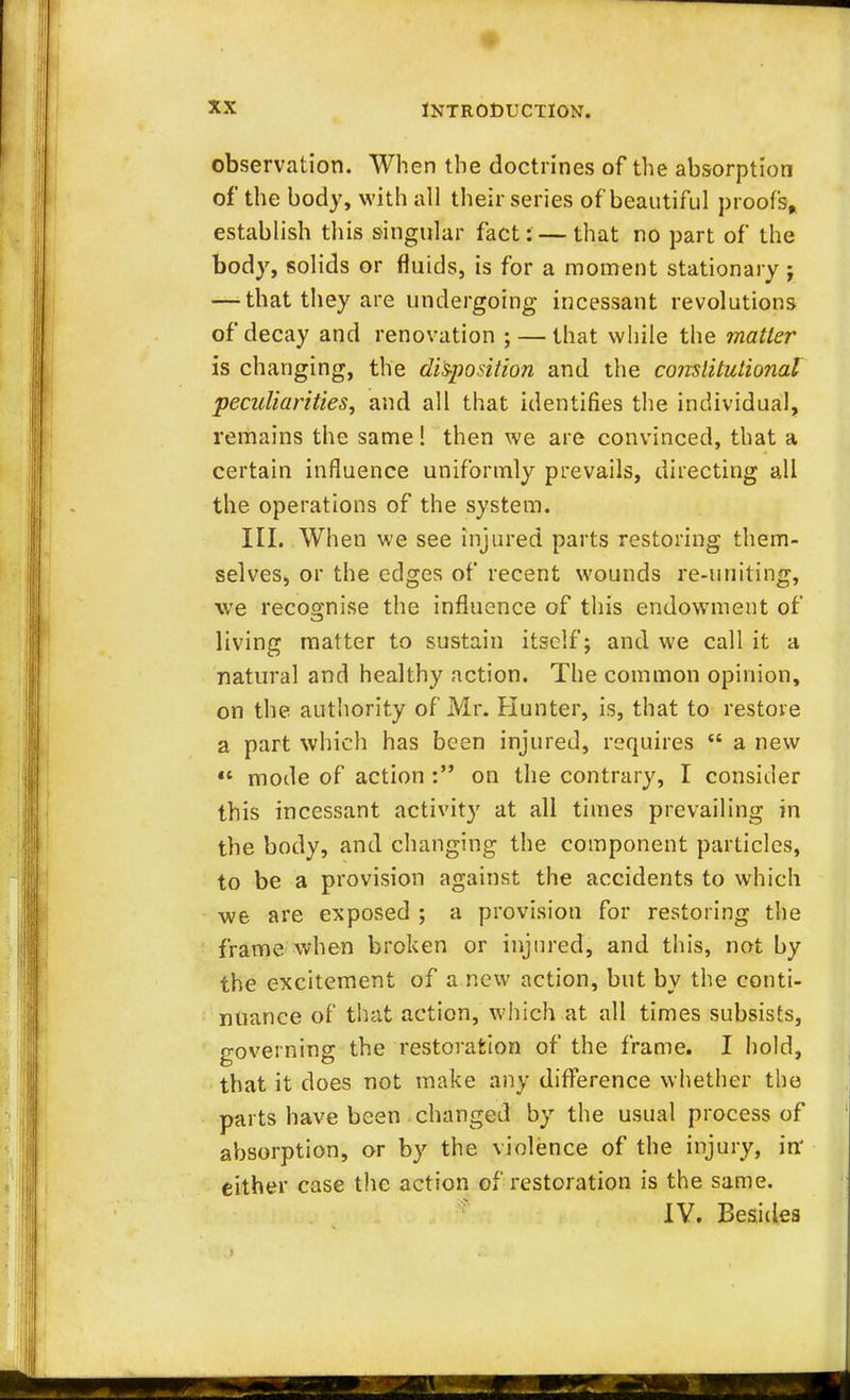 observation. When the doctrines of the absorption of the body, with all their series of beautiful proofs, establish this singular fact: — that no part of the body, solids or fluids, is for a moment stationary j — that they are undergoing incessant revolutions of decay and renovation ; — that while the matter is changing, the disposition and the constitutional peculiarities, and all that identifies the individual, remains the same 1 then we are convinced, that a certain influence uniformly prevails, directing all the operations of the system. III. When we see injured parts restoring them- selves, or the edges of recent wounds re-uniting, we recognise the influence of this endowment of living matter to sustain itself; and we call it a natural and healthy action. The common opinion, on the authority of Mr. Hunter, is, that to restore a part which has been injured, requires  a new  mode of action : on the contrary, I consider this incessant activity at all times prevailing in the body, and changing the component particles, to be a provision against the accidents to which we are exposed ; a provision for restoring the frame when broken or injured, and this, not by the excitement of a new action, but by the conti- nuance of that action, which at all times subsists, governing the restoration of the frame. I hold, that it does not make any difference whether the parts have been changed by the usual process of absorption, or by the violence of the injury, in' either case the action of restoration is the same. IV. Besides