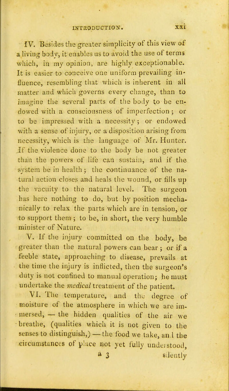 IV. Besides the greater simplicity of this view of a living bodv, it enables us to avoid the use of terms which, in my opinion, are highly exceptionable. It is easier to conceive one uniform prevailing in- fluence, resembling that which is inherent in all matter and which governs every change, than to imagine the several parts of the body to be en- dowed with a consciousness of imperfection ; or to be impressed with a necessity; or endowed with a sense of injury, or a disposition arising from necessity, which is the language of Mr. Hunter. Jf the violence done to the body be not greater than the powers of life can sustain, and if the svstem be in health ; the continuance of the na- tural action closes and heals the wound, or fills up the vacuity to the natural level. The surgeon has here nothing to do, but by position mecha- nically to relax the parts which are in tension, or to support them ; to be, in short, the very humble minister of Nature. V. If the injury committed on the body, be greater than the natural powers can bear ; or if a feeble state, approaching to disease, prevails at the time the injury is inflicted, then the surgeon's duty is not confined to manual operation; he must undertake the medical treatment of the patient. VI. The temperature, and the degree of moisture of the atmosphere in which we are im- mersed, — the hidden qualities of the air we breathe, (qualities which it is not given to the senses to distinguish,) — the food we take, and the circumstances of place not yet fully undej stood, a 3 silently