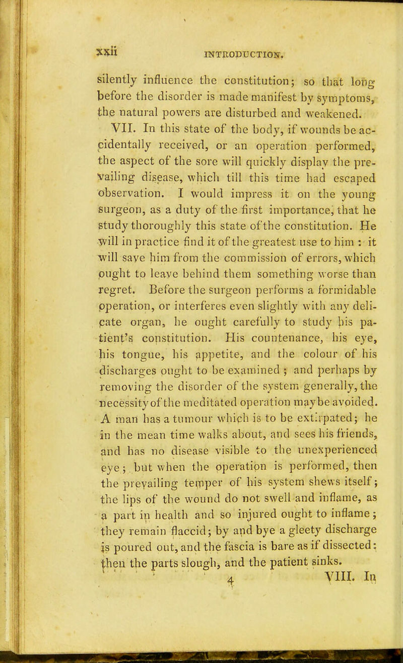 INTRODUCTION. silently influence the constitution; so that long before the disorder is made manifest by symptoms, the natural powers are disturbed and weakened. VII. In this state of the body, if wounds be ac- cidentally received, or an operation performed, the aspect of the sore will quickly display the pre- vailing disease, which till this time had escaped observation. I would impress it on the young surgeon, as a duty of the first importance, that he study thoroughly this state of the constitution. He will in practice find it of the greatest use to him : it will save him from the commission of errors, which ought to leave behind them something worse than regret. Before the surgeon performs a formidable operation, or interferes even slightly with any deli- pate organ, he ought carefully to study bis pa- tient's constitution. His countenance, his eye, his tongue, his appetite, and the colour of his discharges ought to be examined ; and perhaps by removing the disorder of the system generally, the necessity of the meditated operation maybe avoided. A man has a tumour which is to be extirpated; he in the mean time walks about, and sees his friends, and has no disease visible to the unexperienced eye ; but when the operation is performed, then the prevailing teniper of his system shews itself; the lips of the wound do not swell and inflame, as a part in health and so injured ought to inflame; they remain flaccid; by and bye a gleety discharge is poured out, and the fascia is bare as if dissected: then the parts slough, and the patient sinks. 4 VIII. In