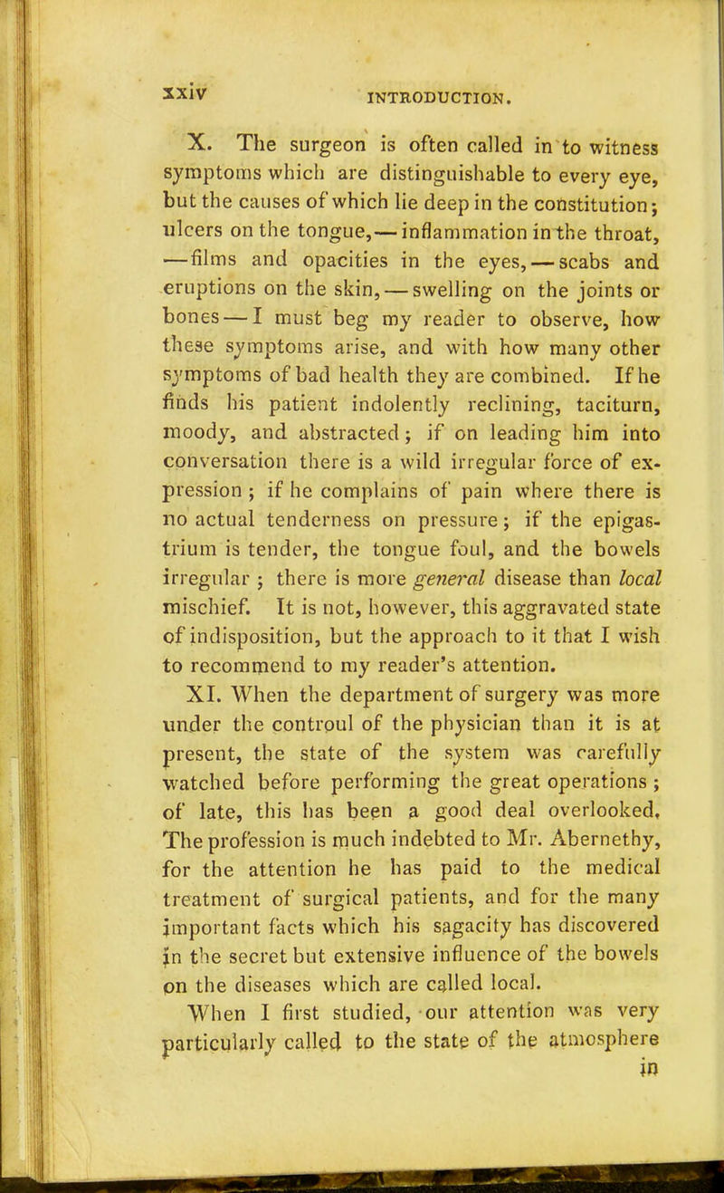 sxiv INTRODUCTION. X. The surgeon is often called in to witness symptoms which are distinguishable to every eye, but the causes of which lie deep in the constitution; ulcers on the tongue,— inflammation inthe throat, —films and opacities in the eyes, — scabs and eruptions on the skin, — swelling on the joints or bones — I must beg my reader to observe, how these symptoms arise, and with how many other symptoms of bad health they are combined. If he finds his patient indolently reclining, taciturn, moody, and abstracted; if on leading him into conversation there is a wild irregular force of ex- pression ; if he complains of pain where there is no actual tenderness on pressure; if the epigas- trium is tender, the tongue foul, and the bowels irregular j there is more general disease than local mischief. It is not, however, this aggravated state of indisposition, but the approach to it that I wish to recommend to my reader's attention. XI. When the department of surgery was more under the controul of the physician than it is at present, the state of the system was carefully watched before performing the great operations ; of late, this has been a good deal overlooked. The profession is much indebted to Mr. Abernethy, for the attention he has paid to the medical treatment of surgical patients, and for the many important facts which his sagacity has discovered jm the secret but extensive influence of the bowels on the diseases which are called local. When I first studied, our attention was very particularly called to the state of the atmosphere in