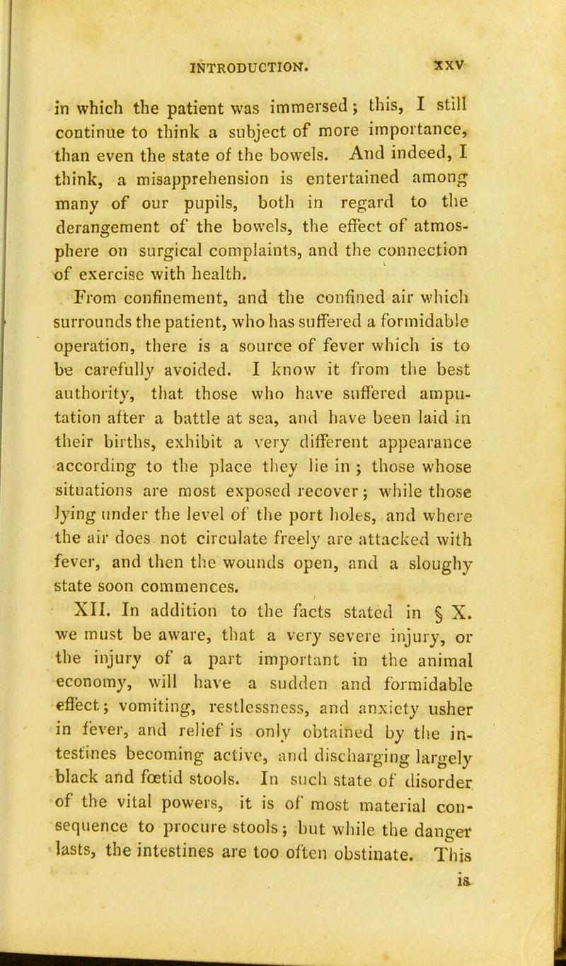 in which the patient was immersed; this, I still continue to think a subject of more importance, than even the state of the bowels. And indeed, I think, a misapprehension is entertained among many of our pupils, both in regard to the derangement of the bowels, the effect of atmos- phere on surgical complaints, and the connection of exercise with health. From confinement, and the confined air which surrounds the patient, who has suffered a formidable operation, there is a source of fever which is to be carefully avoided. I know it from the best authority, that those who have suffered ampu- tation after a battle at sea, and have been laid in their births, exhibit a very different appearance according to the place they lie in ; those whose situations are most exposed recover; while those lying under the level of the port holes, and where the air does not circulate freely are attacked with fever, and then the wounds open, and a sloughy state soon commences. XII. In addition to the facts stated in § X. we must be aware, that a very severe injury, or the injury of a part important in the animal economy, will have a sudden and formidable effect; vomiting, restlessness, and anxiety usher in fever, and relief is only obtained by the in- testines becoming active, and discharging largely black and foetid stools. In such state of disorder of the vital powers, it is of most material con- sequence to procure stools; but while the dangei1 lasts, the intestines are too often obstinate. This
