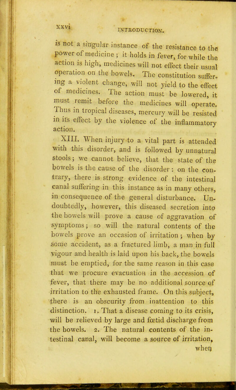 INTRODUCTION. is not a singular instance of the resistance to the power of medicine ; it holds in fever, for while the action is high, medicines will not effect their usual operation on the bowels. The constitution suffer- mg a violent change, will not yield to the effect of medicines. The action must be lowered, it must remit before the medicines will operate. Thus in tropical diseases, mercury will be resisted in its effect by the violence of the inflammatory action. XIII. When injury to a vital part is attended with this disorder, and is followed by unnatural stools; we cannot believe, that the state of the bowels is the cause of the disorder : on the con- trary, there is strong evidence of the intestinal canal suffering in this instance as in many others, in consequence of the general disturbance. Un- doubtedly, however, this diseased secretion into the bowels will prove a cause of aggravation of symptoms ; so will the natural contents of the bowels prove an occasion of irritation ; when by some accident, as a fractured limb, a man in full vigour and health is laid upon his back, the bowels must be emptied, for the same reason in this case that we procure evacuation in the accession of fever, that there may be no additional source of irritation to the exhausted frame. On this subject, there is an obscurity from inattention to this distinction, i. That a disease coming to its crisis, will be relieved by large and foetid discharge from the bowels. 2. The natural contents of the in- testinal canal, will become a source of irritation, when