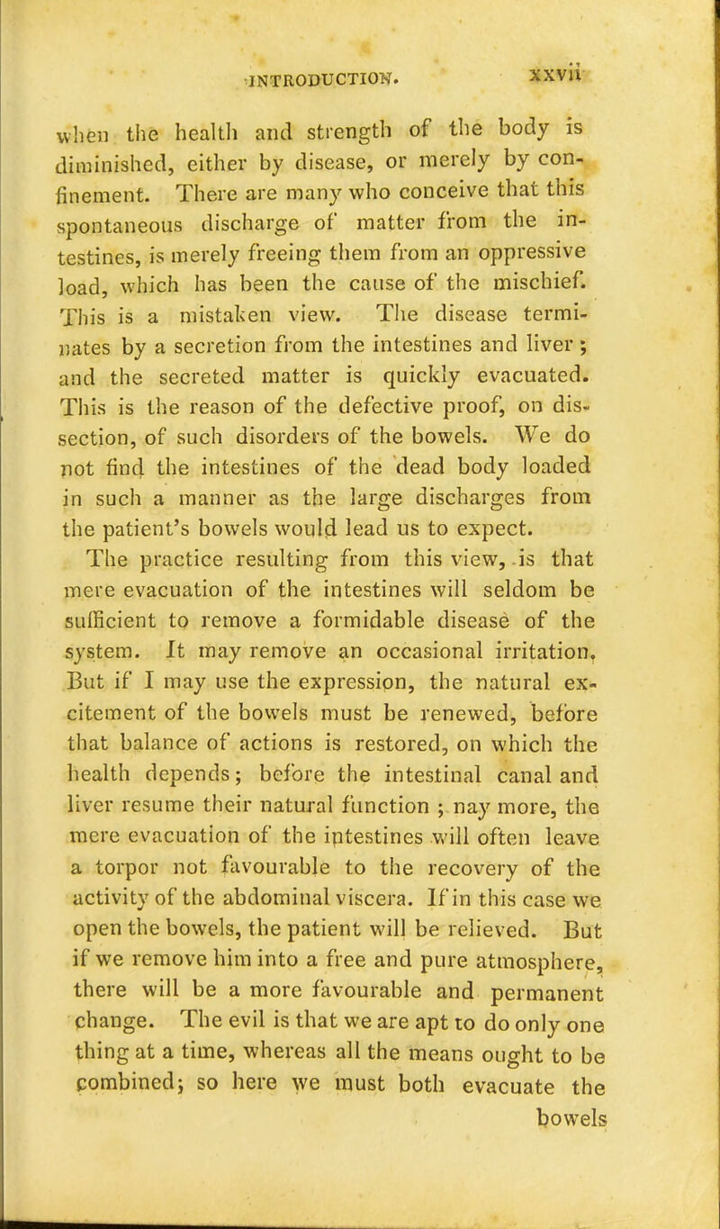 when the health and strength of the body is diminished, either by disease, or merely by con- finement. There are many who conceive that this spontaneous discharge of matter from the in- testines, is merely freeing them from an oppressive load, which has been the cause of the mischief. This is a mistaken view. The disease termi- nates by a secretion from the intestines and liver ; and the secreted matter is quickly evacuated. This is the reason of the defective proof, on dis- section, of such disorders of the bowels. We do not find the intestines of the dead body loaded in such a manner as the large discharges from the patient's bowels would lead us to expect. The practice resulting from this view, is that mere evacuation of the intestines will seldom be sufficient to remove a formidable disease of the system. It may remove an occasional irritation. But if I may use the expression, the natural ex- citement of the bowels must be renewed, before that balance of actions is restored, on which the health depends; before the intestinal canal and liver resume their natural function ; nay more, the mere evacuation of the iptestines will often leave a torpor not favourable to the recovery of the activity of the abdominal viscera. If in this case we open the bowels, the patient will be relieved. But if we remove him into a free and pure atmosphere, there will be a more favourable and permanent change. The evil is that we are apt to do only one thing at a time, whereas all the means ought to be combined; so here we must both evacuate the bowels