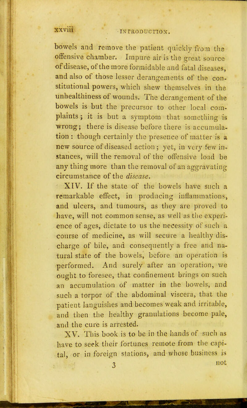 bowels and remove the patient quickly from the offensive chamber. Impure air is the great source of disease, of the more formidable and fatal diseases, and also of those lesser derangements of the con- stitutional powers, which shew themselves in the unhealthiness of wounds. The derangement of the bowels is but the precursor to other local com- plaints ; it is but a symptom that something is wrong; there is disease before there is accumula- tion : though certainly the presence of matter is a new source of diseased action ; yet, in ve ry few in- stances, will the removal of the offensive load be any thing more than the removal of an aggravating circumstance of the disease. XIV. If the state of the bowels have such a remarkable effect, in producing inflammations, and ulcers, and tumours, as they are proved to have, will not common sense, as well as the experi- ence of ages, dictate to us the necessity of such a course of medicine, as will secure a healthy dis- charge of bile, and consequently a free and na- tural state of the bowels, before an operation is performed. And surely after an operation, we ought to foresee, that confinement brings on such an accumulation of matter in the bowels, and such a torpor of the abdominal viscera, that the patient languishes and becomes weak and irritable, and then the healthy granulations become pale, and the cure is arrested. XV. This book is to be in the hands of such as have to seek their fortunes remote from the capi- tal, or in foreign stations, and whose business is i not