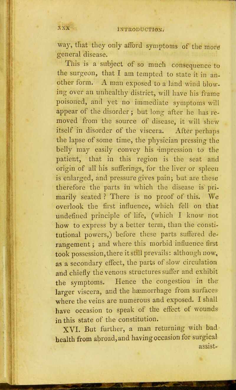 way, that they only afford symptoms of the more general disease. This is a subject of so much consequence to the surgeon, that I am tempted to state it in an- other form. A man exposed to a land wind blow- ing over an unhealthy district, will have his frame poisoned, and yet no immediate symptoms will appear of the disorder ; but long after he has re- moved from the source of disease, it will shew itself in disorder of the viscera. After perhaps the lapse of some time, the physician pressing the belly may easily convey his -impression to the patient, that in this region is the seat and origin of all his sufferings, for the liver or spleen is enlarged, and pressure gives pain; but are these therefore the parts in which the disease is pri- marily seated ? There is no proof of this. We overlook the first influence, which fell on that undefined principle of life, (which I know not how to express by a better term, than the consti- tutional powers,) before these parts suffered de- rangement ; and where this morbid influence first took possession,there it still prevails: although now, as a secondary effect, the parts of slow circulation and chiefly the venous structures suffer and exhibit the symptoms. Hence the congestion in the larger viscera, and the haemorrhage from surfaces where the veins are numerous and exposed. I shall have occasion to speak of the effect of wounds in this state of the constitution. XVI. But further, a man returning with bad health from abroad, and having occasion for surgical assist-