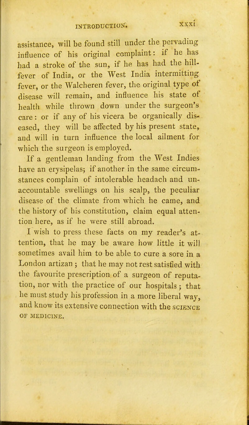 XXXt assistance, will be found still under the pervading influence of his original complaint: if he has had a stroke of the sun, if he has had the hill- fever of India, or the West India intermitting fever, or the Walcheren fever, the original type of disease will remain, and influence his state of health while thrown down under the surgeon's care: or if any of his vicera be organically dis- eased, they will be affected by his present state, and will in turn influence the local ailment for which the surgeon is employed. If a gentleman landing from the West Indies have an erysipelas; if another in the same circum- stances complain of intolerable headach and un- accountable swellings on his scalp, the peculiar disease of the climate from which he came, and the history of his constitution, claim equal atten- tion here, as if he were still abroad. I wish to press these facts on my reader's at- tention, that he may be aware how little it will sometimes avail him to be able to cure a sore in a London artizan ; that he may not rest satisfied with the favourite prescription of a surgeon of reputa- tion, nor with the practice of our hospitals ; that he must study his profession in a more liberal way, and know its extensive connection with the science OF MEDICINE.