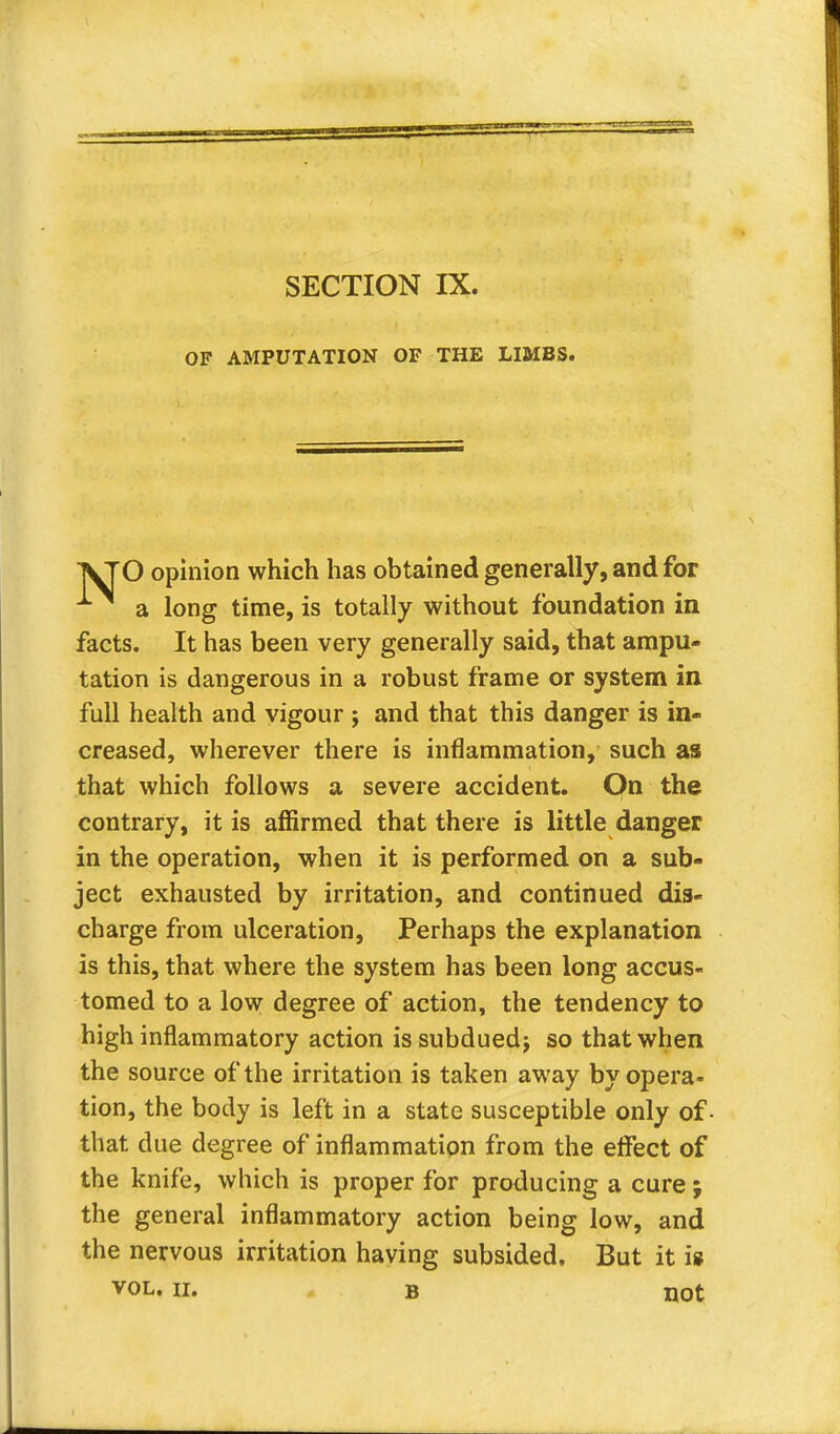 OF AMPUTATION OF THE LIMBS. O opinion which has obtained generally, and for a long time, is totally without foundation in facts. It has been very generally said, that ampu- tation is dangerous in a robust frame or system in full health and vigour j and that this danger is in- creased, wherever there is inflammation, such as that which follows a severe accident. On the contrary, it is affirmed that there is little danger in the operation, when it is performed on a sub- ject exhausted by irritation, and continued dis- charge from ulceration, Perhaps the explanation is this, that where the system has been long accus- tomed to a low degree of action, the tendency to high inflammatory action issubduedj so that when the source of the irritation is taken away by opera- tion, the body is left in a state susceptible only of that due degree of inflammation from the effect of the knife, which is proper for producing a cure ; the general inflammatory action being low, and the nervous irritation having subsided. But it is vol. ii. B not