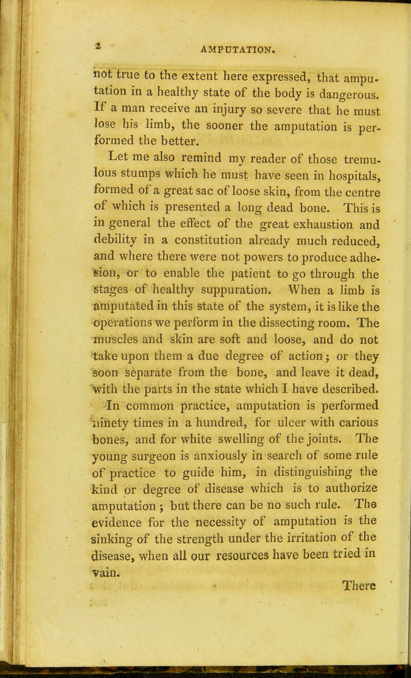 AMPUTATION. not true to the extent here expressed, that ampu- tation in a healthy state of the body is dangerous. If a man receive an injury so severe that he must lose his limb, the sooner the amputation is per- formed the better. Let me also remind my reader of those tremu- lous stumps which he must have seen in hospitals, formed of a great sac of loose skin, from the centre of which is presented a long dead bone. This is in general the effect of the great exhaustion and debility in a constitution already much reduced, and where there were not powers to produce adhe- sion, or to enable the patient to go through the stages of healthy suppuration. When a limb is amputated in this state of the system, it is like the operations we perform in the dissecting room. The muscles and skin are soft and loose, and do not take upon them a due degree of action ; or they soon separate from the bone, and leave it dead, with the parts in the state which I have described. In common practice, amputation is performed ninety times in a hundred, for ulcer with carious bones, and for white swelling of the joints. The young surgeon is anxiously in search of some rule of practice to guide him, in distinguishing the kind or degree of disease which is to authorize amputation j but there can be no such rule. The evidence for the necessity of amputation is the sinking of the strength under the irritation of the disease, when all our resources have been tried in vain. There