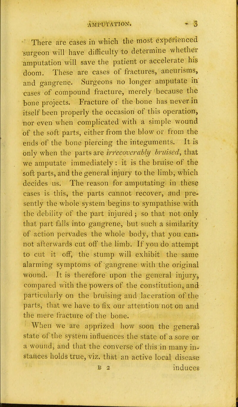 There are cases in which the most experienced surgeon w ill have difficulty to determine whether amputation will save the patient or accelerate his doom. These are cases of fractures, aneurisms, and gangrene. Surgeons no longer amputate in cases of compound fracture, merely because the bone projects. Fracture of the bone has never in itself been properly the occasion of this operation, nor even when complicated with a simple wound of the soft parts, either from the blow or from the ends of the bone piercing the integuments. It is only when the parts are irrecoverably bruised, that we amputate immediately: it is the bruise of the soft parts, and the general injury to the limb, which decides us. The reason for amputating in these cases is this, the parts cannot recover, and pre- sently the whole system begins to sympathise with the debility of the part injured ; so that not only that part falls into gangrene, but such a similarity of action pervades the whole body, that you can- not afterwards cut off the limb. If you do attempt to cut it off, the stump will exhibit the same alarming symptoms of gangrene with the original wound. It is therefore upon the general injury, compared with the powers of the constitution, and particularly on the bruising and laceration of the parts, that we have to fix our attention not on and the mere fracture of the bone. When we are apprized how soon the general state of the system influences the state of a sore or a wound, and that the converse of this in many in- stances holds true, viz. that an active local disease b 2 induces