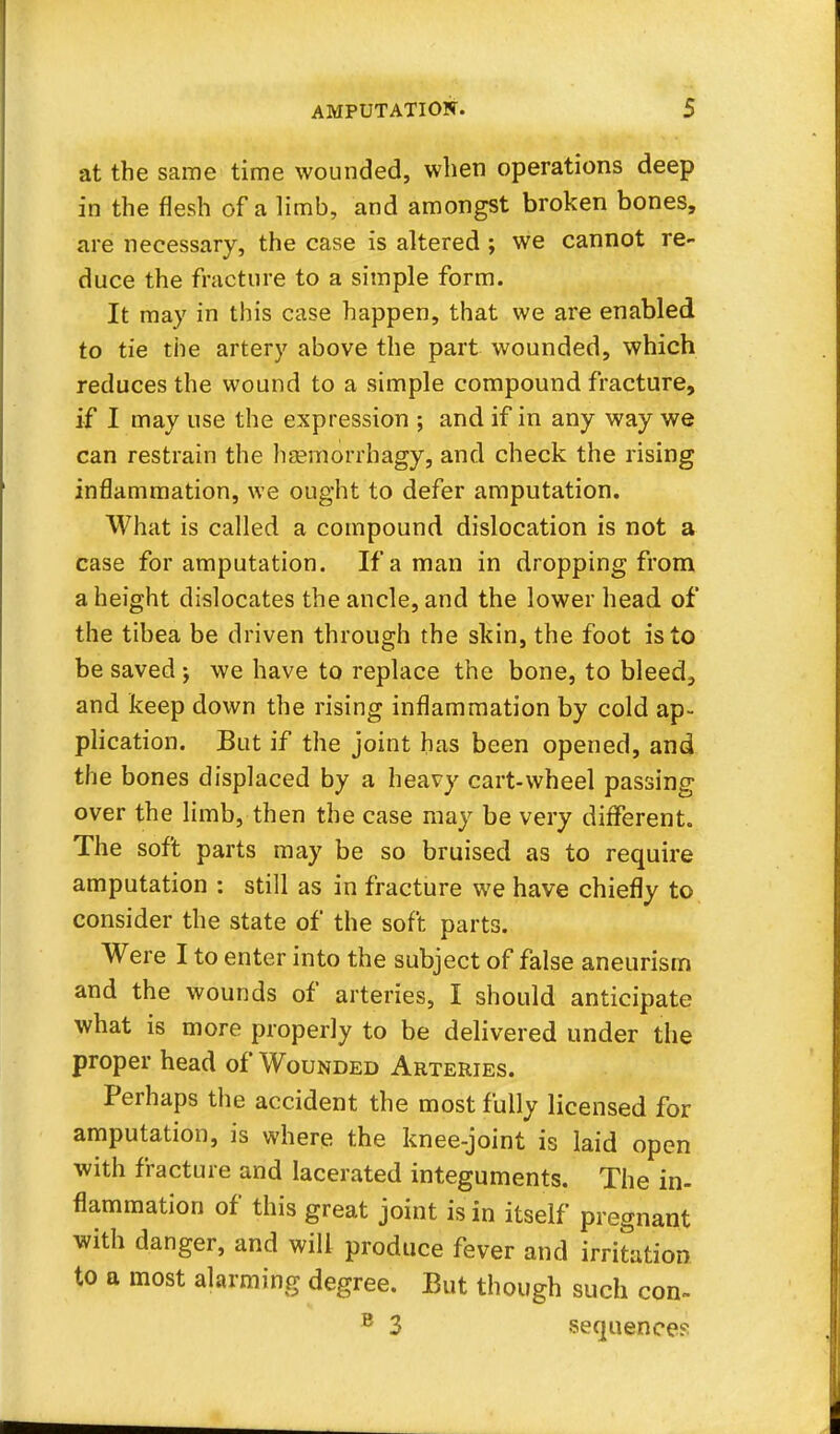 at the same time wounded, when operations deep in the flesh of a limb, and amongst broken bones, are necessary, the case is altered ; we cannot re- duce the fracture to a simple form. It may in this case happen, that we are enabled to tie the artery above the part wounded, which reduces the wound to a simple compound fracture, if I may use the expression ; and if in any way we can restrain the haemorrhagy, and check the rising inflammation, we ought to defer amputation. What is called a compound dislocation is not a case for amputation. If a man in dropping from a height dislocates the ancle, and the lower head of the tibea be driven through the skin, the foot is to be saved we have to replace the bone, to bleed, and keep down the rising inflammation by cold ap- plication. But if the joint has been opened, and the bones displaced by a heavy cart-wheel passing over the limb, then the case may be very different. The soft parts may be so bruised as to require amputation : still as in fracture we have chiefly to consider the state of the soft parts. Were I to enter into the subject of false aneurism and the wounds of arteries, I should anticipate what is more properly to be delivered under the proper head of Wounded Arteries. Perhaps the accident the most fully licensed for amputation, is where the knee-joint is laid open with fracture and lacerated integuments. The in- flammation of this great joint is in itself pregnant with danger, and will produce fever and irritation to a most alarming degree. But though such con- B 3 sequence?