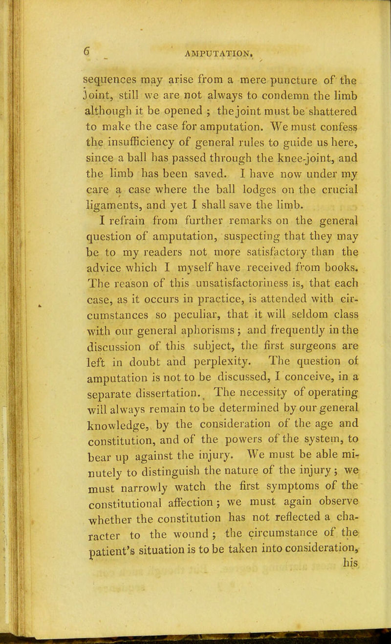 sequences may arise from a mere puncture of the 3oint, still we are not always to condemn the limb although it be opened ; the joint must be shattered to make the case for amputation. We must confess the insufficiency of general rules to guide us here, since a ball has passed through the knee-joint, and the limb has been saved. I have now under my care a case where the ball lodges on the crucial ligaments, and yet I shall save the limb. I refrain from further remarks on the general question of amputation, suspecting that they may be to my readers not more satisfactory than the advice which I myself have received from books. The reason of this unsatisfactoriness is, that each case, as it occurs in practice, is attended with cir- cumstances so peculiar, that it will seldom class with our general aphorisms ; and frequently in the discussion of this subject, the first surgeons are left in doubt and perplexity. The question of amputation is not to be discussed, I conceive, in a separate dissertation. ( The necessity of operating will always remain to be determined by our general knowledge, by the consideration of the age and constitution, and of the powers of the system, to bear up against the injury. We must be able mi- nutely to distinguish the nature of the injury ; we must narrowly watch the first symptoms of the constitutional affection; we must again observe whether the constitution has not reflected a cha- racter to the wound ; the circumstance of the patient's situation is to be taken into consideration,