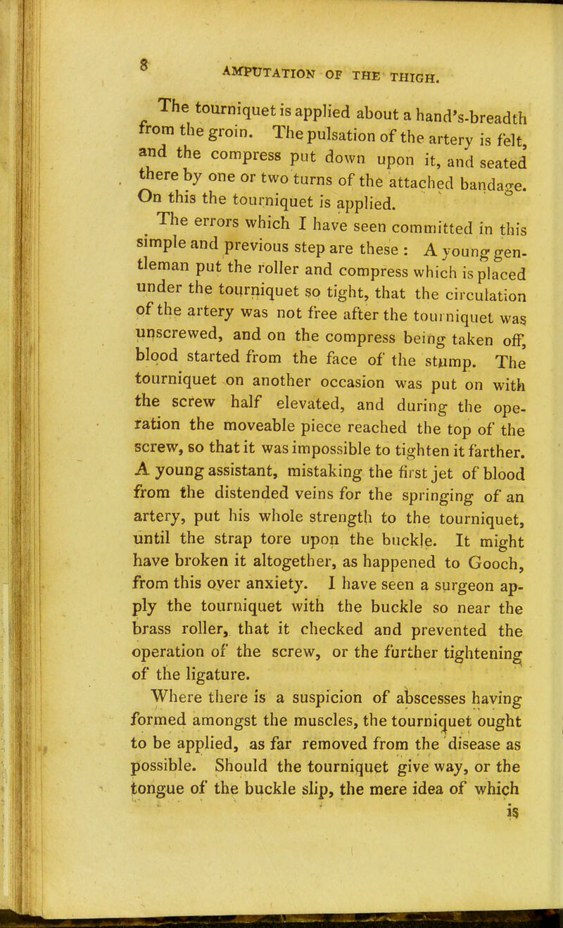 The tourniquet is applied about a hand's-breadth from the groin. The pulsation of the artery is felt and the compress put down upon it, and seated there by one or two turns of the attached bandage. On this the tourniquet is applied. ^ The errors which I have seen committed in this simple and previous step are these : A young gen- tleman put the roller and compress which is placed under the tourniquet so tight, that the circulation of the artery was not free after the tourniquet was unscrewed, and on the compress being taken off, blood started from the face of the stump. The' tourniquet on another occasion was put on with the screw half elevated, and during the ope- ration the moveable piece reached the top of the screw, so that it was impossible to tighten it farther. A young assistant, mistaking the first jet of blood from the distended veins for the springing of an artery, put his whole strength to the tourniquet, until the strap tore upon the buckle. It might have broken it altogether, as happened to Gooch, from this oyer anxiety. I have seen a surgeon ap- ply the tourniquet with the buckle so near the brass roller, that it checked and prevented the operation of the screw, or the further tightening of the ligature. Where there is a suspicion of abscesses having formed amongst the muscles, the tourniquet ought to be applied, as far removed from the disease as possible. Should the tourniquet give way, or the tongue of the buckle slip, the mere idea of which i5