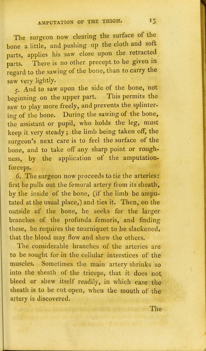 The surgeon now clearing the surface of the bone a little, and pushing up the cloth and soft parts, applies his saw close upon the retracted parts. There is no other precept to be given in regard to the sawing of the bone, than to carry the saw very lightly. 5. And to saw upon the side of the bone, not beginning on the upper part. This permits the saw to play more freely, and prevents the splinter- ing of the bone. During the sawing of the bone, the assistant or pupil, who holds the leg, must keep it very steady ; the limb being taken off, the surgeon's next care is to feel the surface of the bone, and to take off any sharp point or rough- ness, by the application of the amputation- forceps. 6. The surgeon now proceeds to tie the arteries: first he pulls out the femoral artery from its sheath, by the inside of the bone, (if the limb be ampu- tated at the usual place,) and ties it. Then, on the outside of the bone, he seeks for the larger branches of the profunda femoris, and finding these, he requires the tourniquet to be slackened, that the blood may flow and shew the others. The considerable branches of the arteries are to be sought for in the cellular interstices of the muscles. Sometimes the main artery shrinks so into the sheath of the triceps, that it does not. bleed or shew itself readily, in which case the sheath is to be cut open, when the mouth of the artery is discovered.