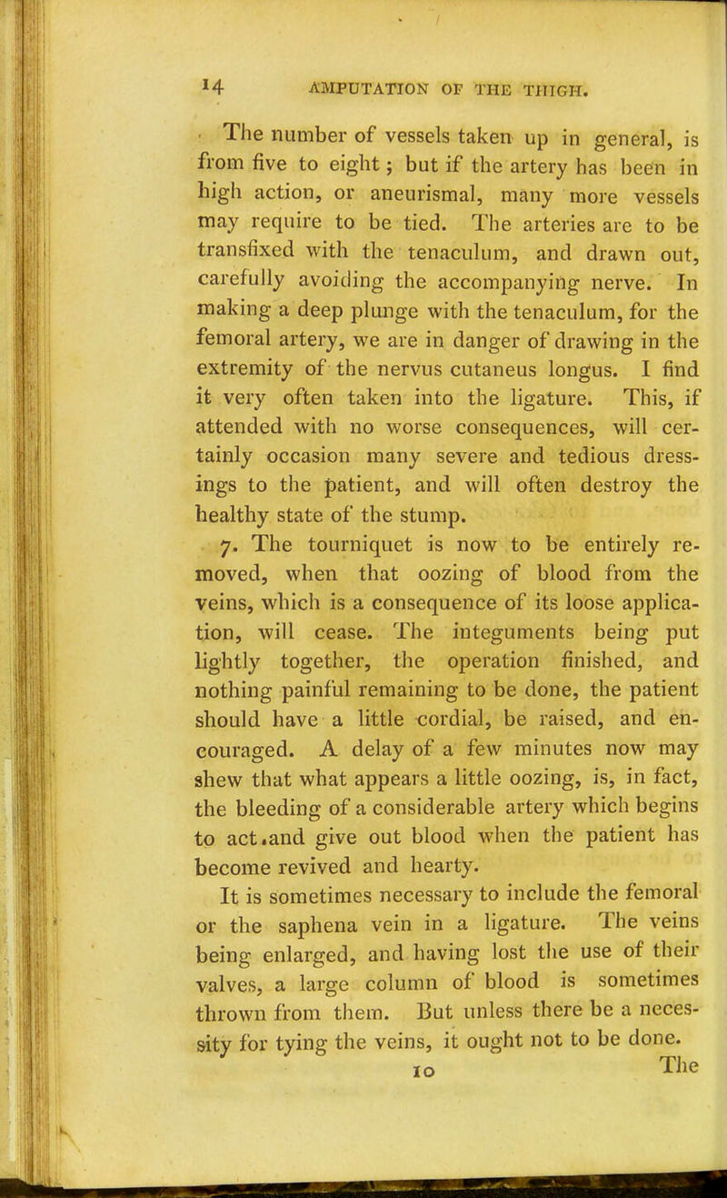 The number of vessels taken up in general, is from five to eight; but if the artery has been in high action, or aneurismal, many more vessels may require to be tied. The arteries are to be transfixed with the tenaculum, and drawn out, carefully avoiding the accompanying nerve. In making a deep plunge with the tenaculum, for the femoral artery, we are in danger of drawing in the extremity of the nervus cutaneus longus. I find it very often taken into the ligature. This, if attended with no worse consequences, will cer- tainly occasion many severe and tedious dress- ings to the patient, and will often destroy the healthy state of the stump. 7. The tourniquet is now to be entirely re- moved, when that oozing of blood from the veins, which is a consequence of its loose applica- tion, will cease. The integuments being put lightly together, the operation finished, and nothing painful remaining to be done, the patient should have a little cordial, be raised, and en- couraged. A delay of a few minutes now may shew that what appears a little oozing, is, in fact, the bleeding of a considerable artery which begins to act.and give out blood when the patient has become revived and hearty. It is sometimes necessary to include the femoral or the saphena vein in a ligature. The veins being enlarged, and having lost the use of their valves, a large column of blood is sometimes thrown from them. But unless there be a neces- sity for tying the veins, it ought not to be done. 10 The