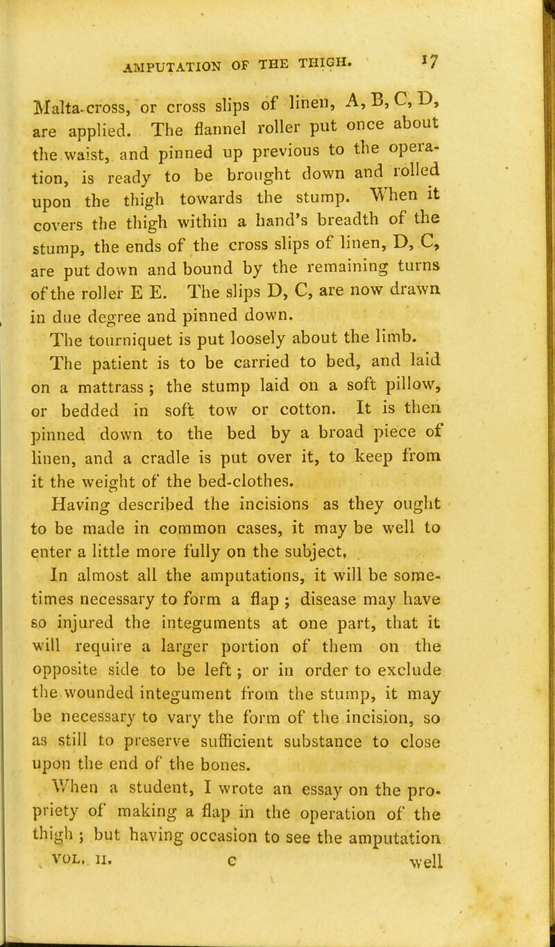 Malta-cross, or cross slips of linen, A, B, C, D, are applied. The flannel roller put once about the waist, and pinned up previous to the opera- tion, is ready to be brought down and rolled upon the thigh towards the stump. When it covers the thigh within a hand's breadth of the stump, the ends of the cross slips of linen, D, C, are put down and bound by the remaining turns of the roller E E. The slips D, C, are now drawn in due degree and pinned down. The tourniquet is put loosely about the limb. The patient is to be carried to bed, and laid on a mattrass ; the stump laid on a soft pillow, or bedded in soft tow or cotton. It is then pinned down to the bed by a broad piece of linen, and a cradle is put over it, to keep from it the weight of the bed-clothes. Having described the incisions as they ought to be made in common cases, it may be well to enter a little more fully on the subject, In almost all the amputations, it will be some- times necessary to form a flap ; disease may have so injured the integuments at one part, that it will require a larger portion of them on the opposite side to be left; or in order to exclude the wounded integument from the stump, it may be necessary to vary the form of the incision, so as still to preserve sufficient substance to close upon the end of the bones. When a student, I wrote an essay on the pro- priety of making a flap in the operation of the thigh ; but having occasion to see the amputation vol. ii. c well