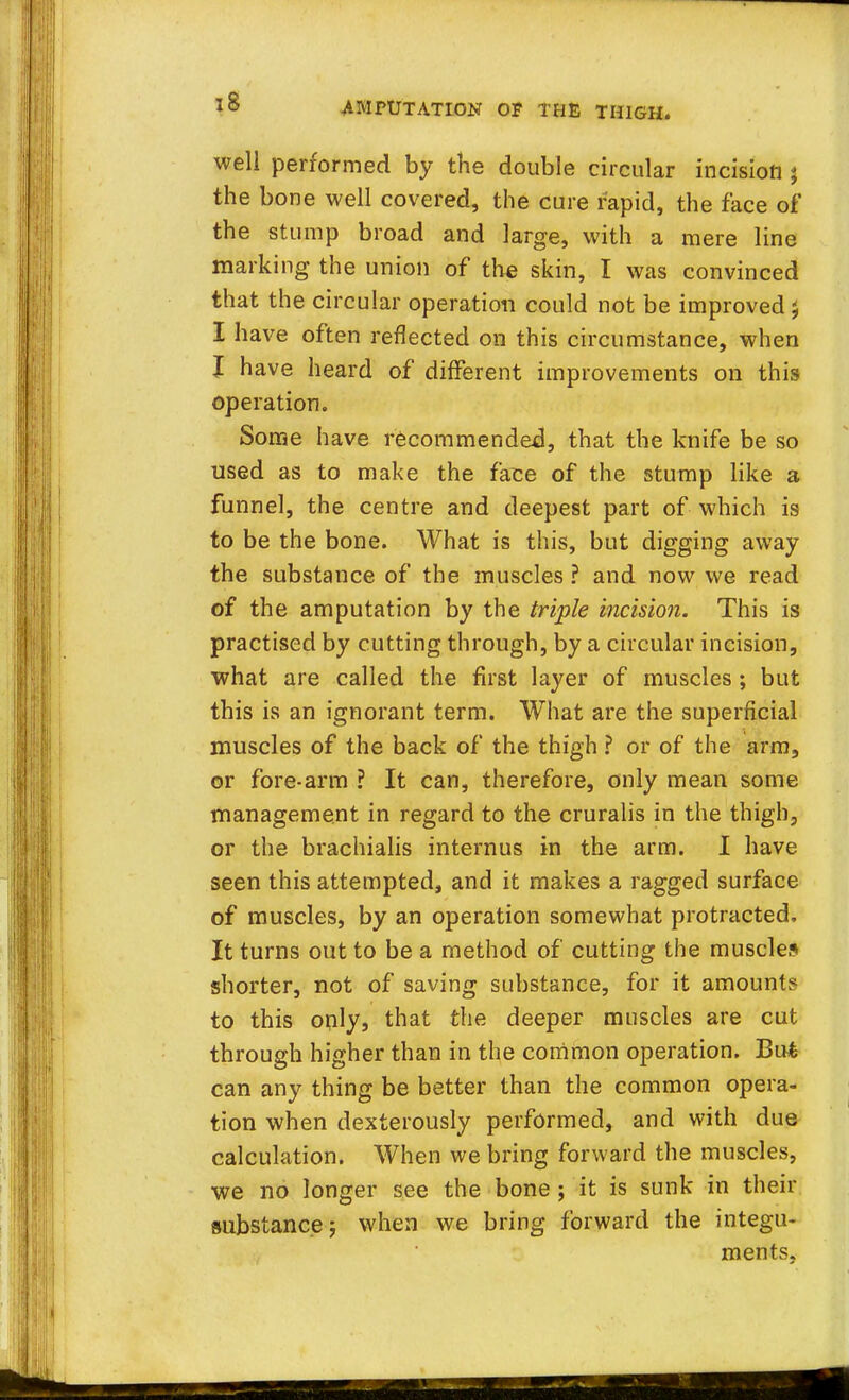 well performed by the double circular incision % the bone well covered, the cure rapid, the face of the stump broad and large, with a mere line marking the union of the skin, I was convinced that the circular operation could not be improved 5 I have often reflected on this circumstance, when I have heard of different improvements on this operation. Some have recommended, that the knife be so used as to make the fate of the stump like a funnel, the centre and deepest part of which is to be the bone. What is this, but digging away the substance of the muscles ? and now we read of the amputation by the triple incision. This is practised by cutting through, by a circular incision, what are called the first layer of muscles ; but this is an ignorant term. What are the superficial muscles of the back of the thigh ? or of the arm, or fore-arm ? It can, therefore, only mean some management in regard to the cruralis in the thigh, or the brachialis internus in the arm. I have seen this attempted, and it makes a ragged surface of muscles, by an operation somewhat protracted. It turns out to be a method of cutting the muscles shorter, not of saving substance, for it amounts to this only, that the deeper muscles are cut through higher than in the common operation. Bu£ can any thing be better than the common opera- tion when dexterously performed, and with due calculation. When we bring forward the muscles, we no longer see the bone ; it is sunk in their substance j when we bring forward the integu- ments.