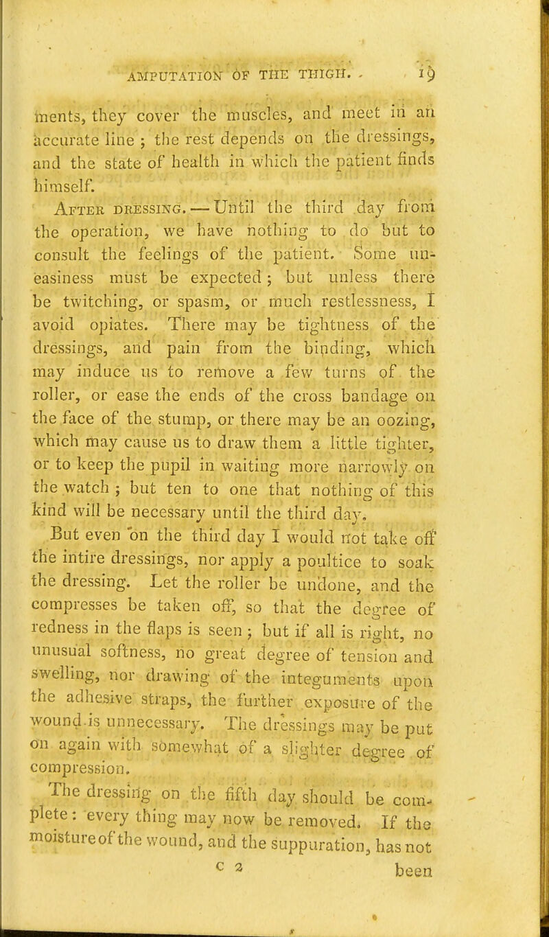 inents, they cover the muscles, and meet in an accurate line ; the rest depends on the dressings, and the state of health in which the patient finds himself. After dressing. — Until the third day from the operation, we have nothing to do but to consult the feelings of the patient. Some un- easiness must be expected; but unless there be twitching, or spasm, or much restlessness, I avoid opiates. There may be tightness of the dressings, and pain from the binding, which may induce us to remove a few turns of the roller, or ease the ends of the cross bandage on the face of the stump, or there may be an oozing, which may cause us to draw them a little tighter, or to keep the pupil in waiting more narrowly on the watch ; but ten to one that nothing 0f this kind will be necessary until the third day. But even on the third day I would not take off the intire dressings, nor apply a poultice to soak the dressing. Let the roller be undone, and the compresses be taken off, so that the degree of redness in the flaps is seen ; but if all is right, no unusual softness, no great degree of tension and swelling, nor drawing of the integuments upon the adhesive straps, the further exposure of the wound.is unnecessary. The dressings may be put on again with somewhat of a slighter degree of compression. The dressing on the fifth day should be com, plete: every thing may now be removed. If the moistureof the wound, and the suppuration, has not c 2 been