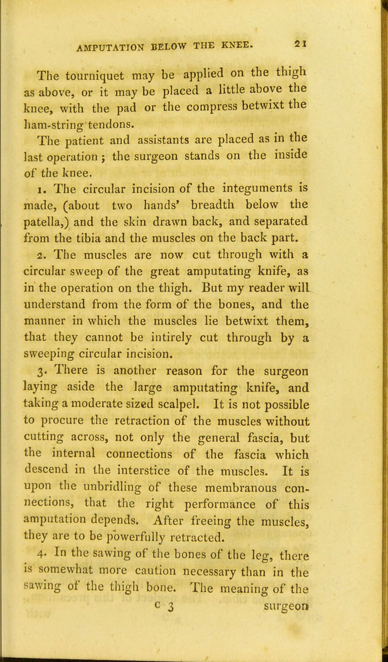 The tourniquet may be applied on the thigh as above, or it may be placed a little above the knee, with the pad or the compress betwixt the ham-string'tendons. The patient and assistants are placed as in the last operation ; the surgeon stands on the inside of the knee. 1. The circular incision of the integuments is made, (about two hands' breadth below the patella,) and the skin drawn back, and separated from the tibia and the muscles on the back part. 2. The muscles are now cut through with a circular sweep of the great amputating knife, as in the operation on the thigh. But my reader will understand from the form of the bones, and the manner in which the muscles lie betwixt them, that they cannot be intirely cut through by a sweeping circular incision. 3. There is another reason for the surgeon laying aside the large amputating knife, and taking a moderate sized scalpel. It is not possible to procure the retraction of the muscles without cutting across, not only the general fascia, but the internal connections of the fascia which descend in the interstice of the muscles. It is upon the unbridling of these membranous con- nections, that the right performance of this amputation depends. After freeing the muscles, they are to be powerfully retracted. 4. In the sawing of the bones of the leg, there is somewhat more caution necessary than in the sawing of the thigh bone. The meaning of the c 3 surgeon