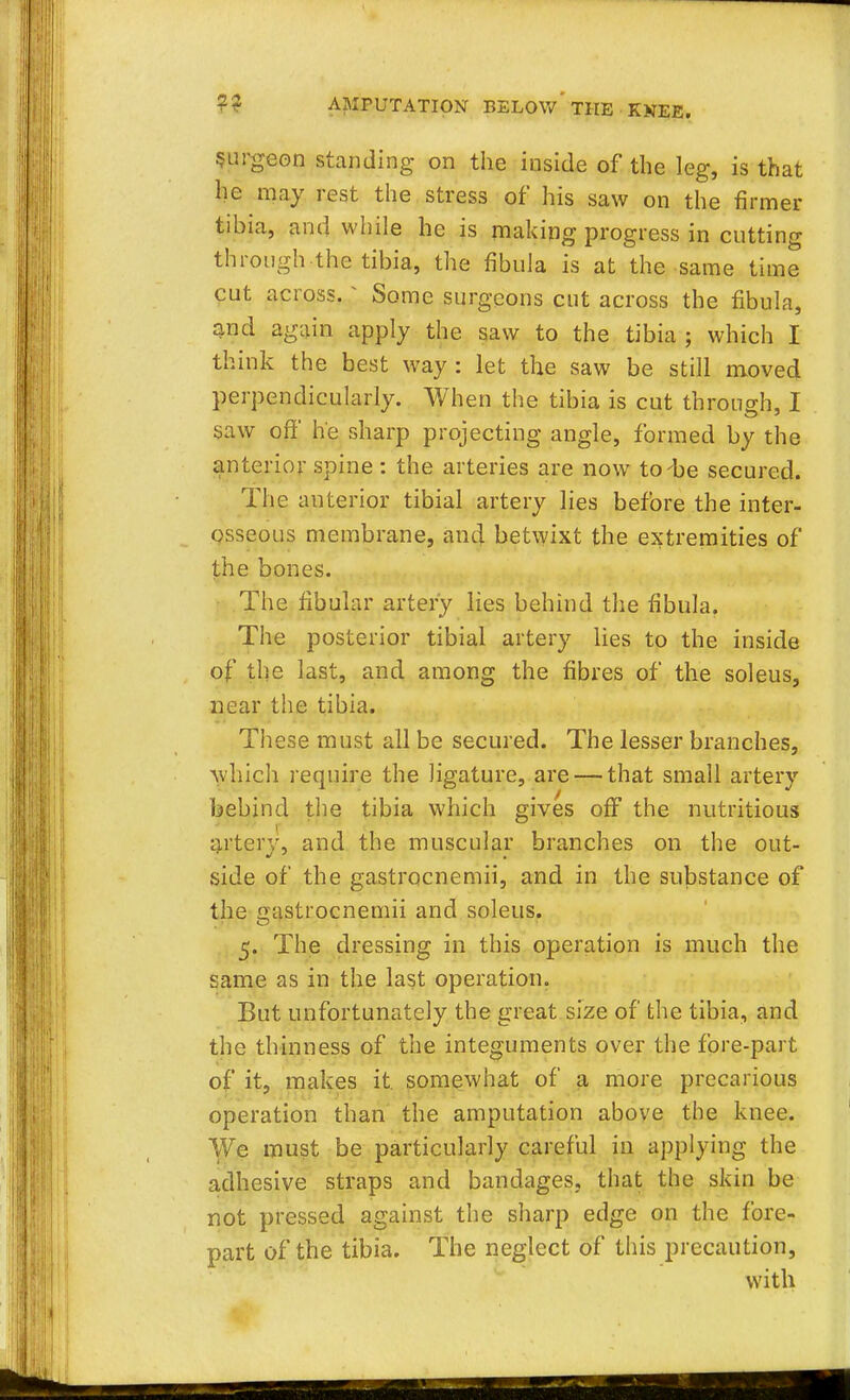 Surgeon standing on the inside of the leg, is that he may rest the stress of his saw on the firmer tibia, and while he is making progress in cutting through the tibia, the fibula is at the same time cut across. * Some surgeons cut across the fibula, and again apply the saw to the tibia; which I think the best way : let the saw be still moved perpendicularly. When the tibia is cut through, I saw off he sharp projecting angle, formed by the anterior spine : the arteries are now to-be secured. The anterior tibial artery lies before the inter- osseous membrane, and betwixt the extremities of the bones. The fibular artery lies behind the fibula. The posterior tibial artery lies to the inside of the last, and among the fibres of the soleus, near the tibia. These must all be secured. The lesser branches, which require the ligature, are — that small artery behind the tibia which gives off the nutritious artery, and the muscular branches on the out- side of the gastrocnemii, and in the substance of the gastrocnemii and soleus. 5. The dressing in this operation is much the same as in the last operation. But unfortunately the great size of the tibia, and the thinness of the integuments over the fore-part of it, makes it. somewhat of a more precarious operation than the amputation above the knee. We must be particularly careful in applying the adhesive straps and bandages, that the skin be not pressed against the sharp edge on the fore- part of the tibia. The neglect of this precaution, with