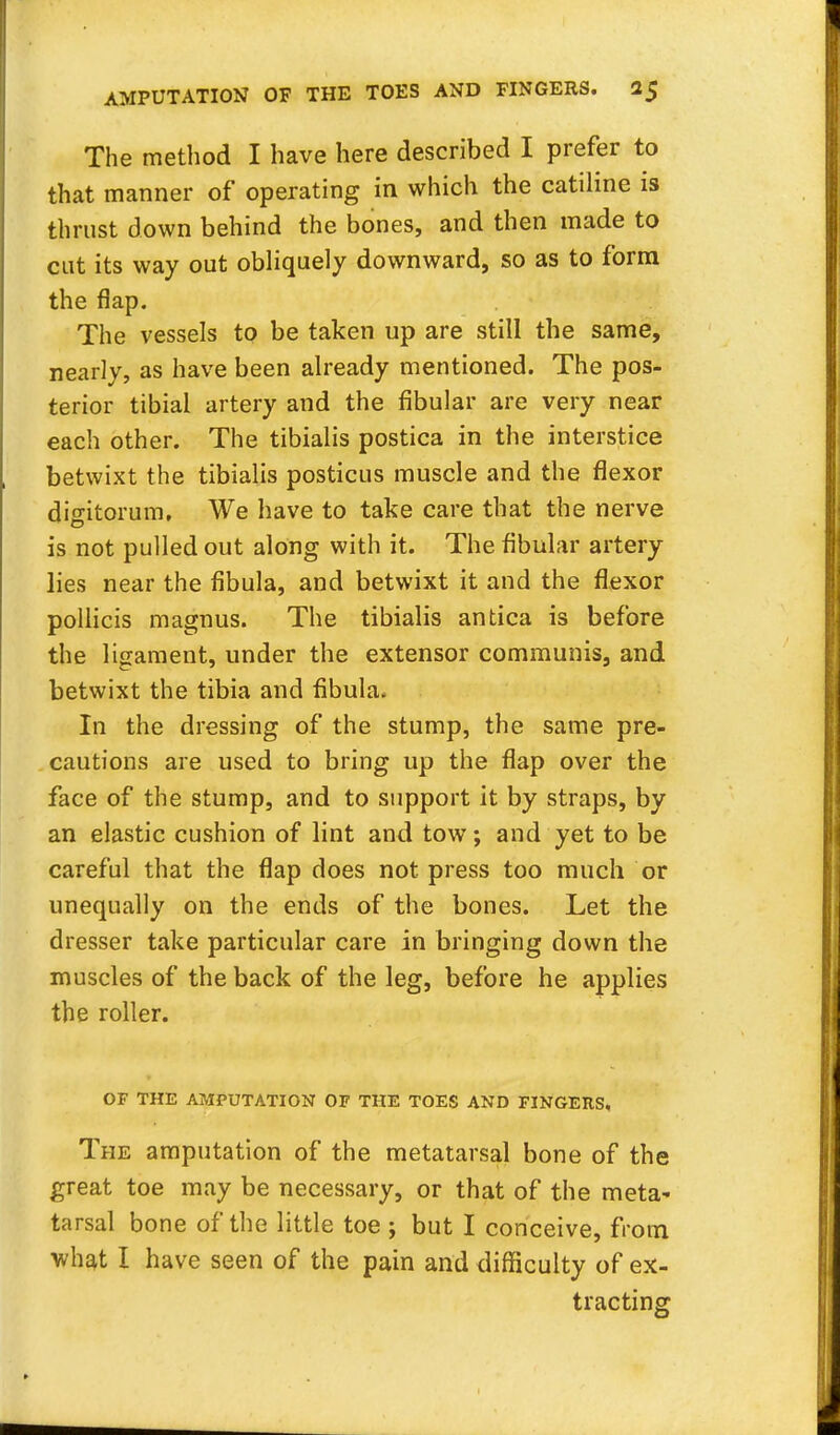 The method I have here described I prefer to that manner of operating in which the catiline is thrust down behind the bones, and then made to cut its way out obliquely downward, so as to form the flap. The vessels to be taken up are still the same, nearly, as have been already mentioned. The pos- terior tibial artery and the fibular are very near each other. The tibialis postica in the interstice betwixt the tibialis posticus muscle and the flexor digitorum. We have to take care that the nerve is not pulled out along with it. The fibular artery lies near the fibula, and betwixt it and the flexor pollicis magnus. The tibialis antica is before the ligament, under the extensor communis, and betwixt the tibia and fibula. In the dressing of the stump, the same pre- cautions are used to bring up the flap over the face of the stump, and to support it by straps, by an elastic cushion of lint and tow; and yet to be careful that the flap does not press too much or unequally on the ends of the bones. Let the dresser take particular care in bringing down the muscles of the back of the leg, before he applies the roller. OF THE AMPUTATION OF THE TOES AND FINGERS, The amputation of the metatarsal bone of the great toe may be necessary, or that of the meta- tarsal bone of the little toe ; but I conceive, from what I have seen of the pain and difficulty of ex- tracting