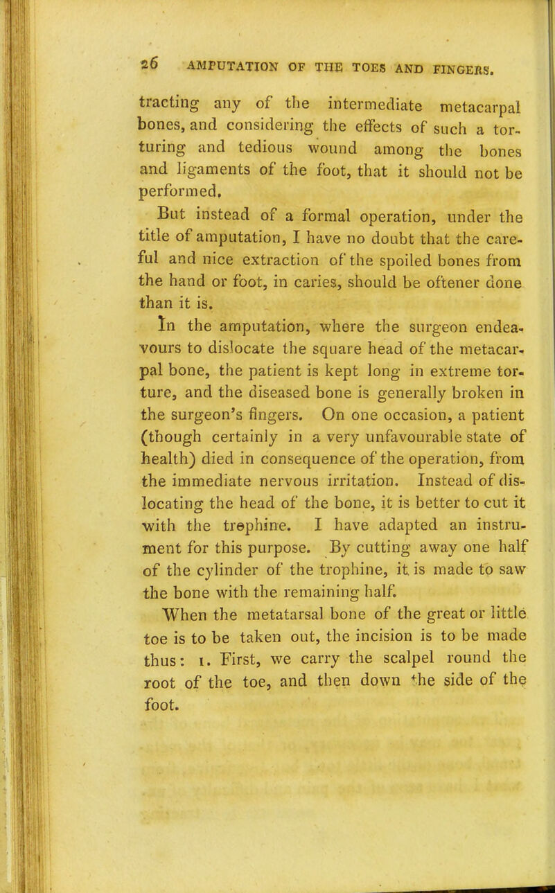 tracting any of the intermediate metacarpal bones, and considering the effects of such a tor- turing and tedious wound among the bones and ligaments of the foot, that it should not be performed, But instead of a formal operation, under the title of amputation, I have no doubt that the care- ful and nice extraction of the spoiled bones from the hand or foot, in caries, should be oftener done than it is. In the amputation, where the surgeon endea- vours to dislocate the square head of the metacar- pal bone, the patient is kept long in extreme tor- ture, and the diseased bone is generally broken in the surgeon's fingers. On one occasion, a patient (though certainly in a very unfavourable state of health) died in consequence of the operation, from the immediate nervous irritation. Instead of dis- locating the head of the bone, it is better to cut it ■with the trephine. I have adapted an instru- ment for this purpose. By cutting away one half of the cylinder of the trophine, it is made to saw the bone with the remaining half. When the metatarsal bone of the great or little toe is to be taken out, the incision is to be made thus: i. First, we carry the scalpel round the root of the toe, and then down the side of the foot.