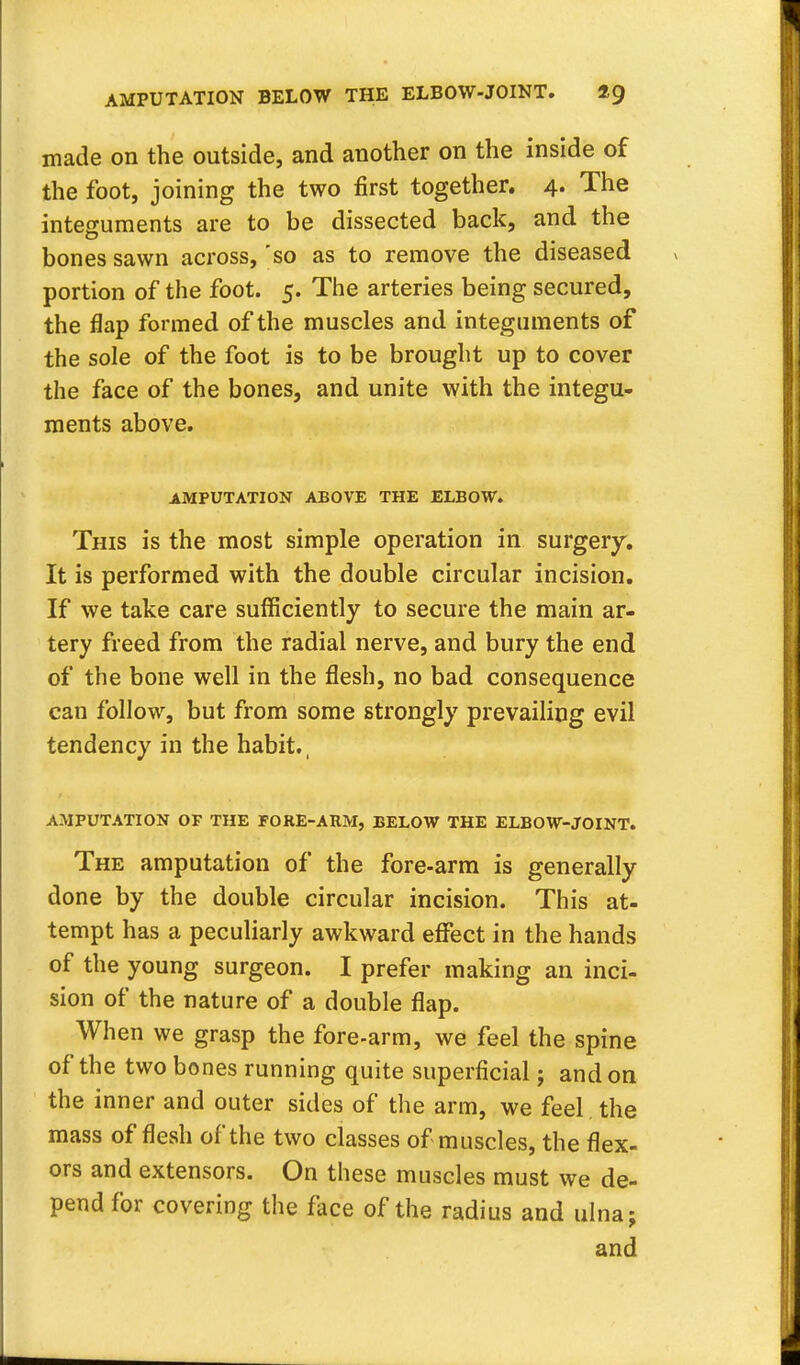 AMPUTATION BELOW THE ELBOW-JOINT. 1$ made on the outside, and another on the inside of the foot, joining the two first together. 4. The integuments are to be dissected back, and the bones sawn across, 'so as to remove the diseased portion of the foot. 5. The arteries being secured, the flap formed of the muscles and integuments of the sole of the foot is to be brought up to cover the face of the bones, and unite with the integu- ments above. AMPUTATION ABOVE THE ELBOW. This is the most simple operation in surgery. It is performed with the double circular incision. If we take care sufficiently to secure the main ar- tery freed from the radial nerve, and bury the end of the bone well in the flesh, no bad consequence can follow, but from some strongly prevailing evil tendency in the habit., AMPUTATION OP THE FORE-ARM, BELOW THE ELBOW-JOINT. The amputation of the fore-arm is generally done by the double circular incision. This at- tempt has a peculiarly awkward effect in the hands of the young surgeon. I prefer making an inci- sion of the nature of a double flap. When we grasp the fore-arm, we feel the spine of the two bones running quite superficial j and on the inner and outer sides of the arm, we feel the mass of flesh of the two classes of muscles, the flex- ors and extensors. On these muscles must we de- pend for covering the face of the radius and ulna; and