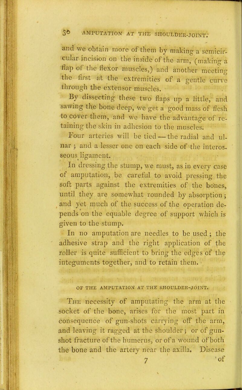 and we obtain more of them by making a semicir- cular incision on the inside of the arm, (making a flap of the flexor muscles,) and another meeting the first at the extremities of a gentle curve through the extensor muscles. By dissecting these two flaps up a little, and sawing the bone deep, we get a good mass of flesh to cover them, and we have the advantage of re- taining the skin in adhesion to the muscles. Four arteries will be tied — the radial and ul- nar j and a lesser one on each side of the interos- seous ligament. In dressing the stump, we must, as in every case of amputation, be careful to avoid pressing the soft parts against the extremities of the bones, until they are somewhat rounded by absorption ; and yet much of the success of the operation de- pends on the equable degree of support which is given to the stump. In no amputation are needles to be used ; the adhesive strap and the right application of the roller is quite sufficient to bring the edges of the integuments together, and to retain them. OF THE AMPUTATION AT THE SHOULDER-JOINT. The necessity of amputating the arm at the socket of the bone, arises for the most part in consequence of gun-shots carrying off the arm, and leaving it ragged at the shoulder; or of gun- shot fracture of the humerus, or of a wound of both the bone and the artery near the axilla. Disease 7 'of