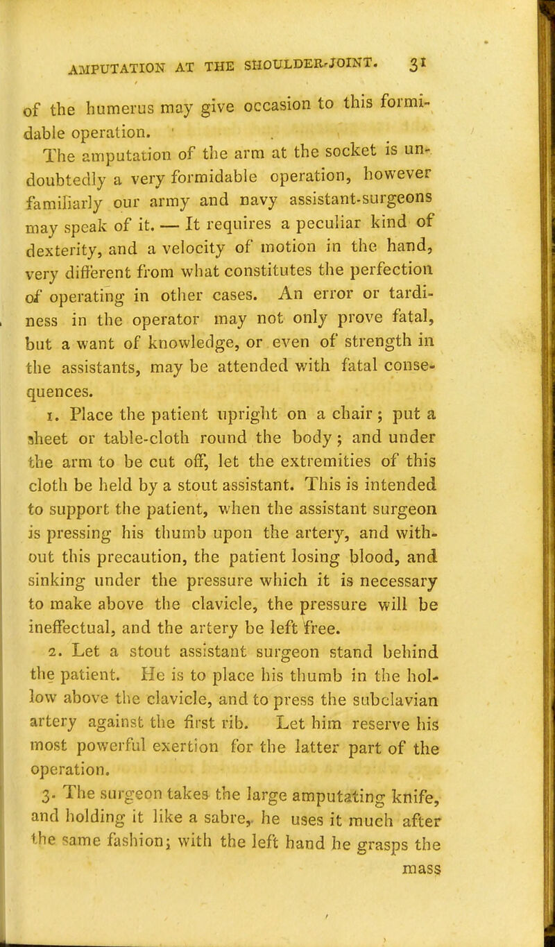 of the humerus may give occasion to this formi- dable operation. The amputation of the arm at the socket is un- doubtedly a very formidable operation, however familiarly our army and navy assistant-surgeons may speak of it. — It requires a peculiar kind of dexterity, and a velocity of motion in the hand, very different from what constitutes the perfection of operating in other cases. An error or tardi- ness in the operator may not only prove fatal, but a want of knowledge, or even of strength in the assistants, may be attended with fatal conse- quences. 1. Place the patient upright on a chair; put a sheet or table-cloth round the body; and under the arm to be cut off, let the extremities of this cloth be held by a stout assistant. This is intended to support the patient, when the assistant surgeon is pressing his thumb upon the artery, and with- out this precaution, the patient losing blood, and sinking under the pressure which it is necessary to make above the clavicle, the pressure will be ineffectual, and the artery be left free. 2. Let a stout assistant surgeon stand behind the patient. He is to place his thumb in the hol- low above the clavicle, and to press the subclavian artery against the first rib. Let him reserve his most powerful exertion for the latter part of the operation. 3. The surgeon takes the large amputating knife, and holding it like a sabre,, he uses it much after the same fashion; with the left hand he grasps the mass