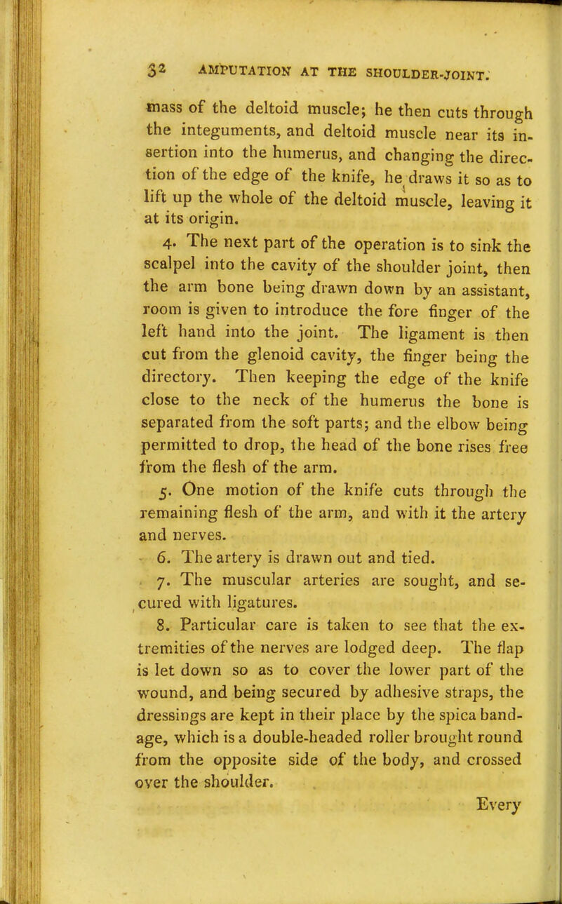 mass of the deltoid muscle; he then cuts through the integuments, and deltoid muscle near its in- sertion into the humerus, and changing the direc- tion of the edge of the knife, he draws it so as to lift up the whole of the deltoid muscle, leaving it at its origin. 4. The next part of the operation is to sink the scalpel into the cavity of the shoulder joint, then the arm bone being drawn down by an assistant, room is given to introduce the fore finger of the left hand into the joint. The ligament is then cut from the glenoid cavity, the finger being the directory. Then keeping the edge of the knife close to the neck of the humerus the bone is separated from the soft parts; and the elbow being permitted to drop, the head of the bone rises free from the flesh of the arm. 5. One motion of the knife cuts through the remaining flesh of the arm, and with it the artery and nerves. 6. The artery is drawn out and tied. 7. The muscular arteries are sought, and se- cured with ligatures. 8. Particular care is taken to see that the ex- tremities of the nerves are lodged deep. The flap is let down so as to cover the lower part of the wound, and being secured by adhesive straps, the dressings are kept in their place by the spica band- age, which is a double-headed roller brought round from the opposite side of the body, and crossed over the shoulder. Every