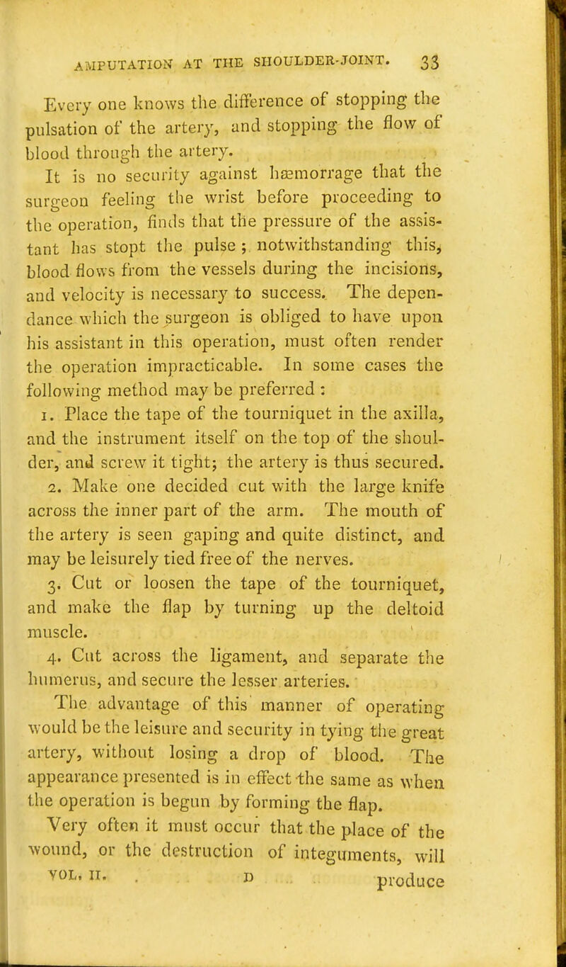 Every one knows the difference of stopping the pulsation of the artery, and stopping the flow of blood through the artery. It is no security against hsemorrage that the surgeon feeling the wrist before proceeding to the operation, finds that the pressure of the assis- tant has stopt the pulse ; notwithstanding this^ blood flows from the vessels during the incisions, and velocity is necessary to success. The depen- dance which the surgeon is obliged to have upon his assistant in this operation, must often render the operation impracticable. In some cases the following method may be preferred : 1. Place the tape of the tourniquet in the axilla, and the instrument itself on the top of the shoul- der, and screw it tight; the artery is thus secured. 2. Make one decided cut with the large knife across the inner part of the arm. The mouth of the artery is seen gaping and quite distinct, and may be leisurely tied free of the nerves. 3. Cut or loosen the tape of the tourniquet, and make the flap by turning up the deltoid muscle. 4. Cut across the ligament, and separate the humerus, and secure the lesser arteries. The advantage of this manner of operating would be the leisure and security in tying the great artery, without losing a drop of blood. The appearance presented is in effect the same as when the operation is begun by forming the flap. Very often it must occur that the place of the wound, or the destruction of integuments, will vol, 11. i) produce