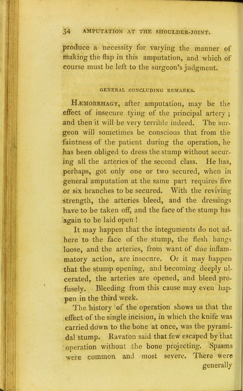produce a necessity for varying the manner of making the flap in this amputation, and which of course must be left to the surgeon's judgment. GENERAL CONCLUDING REMARKS. Hjemorrhagy, after amputation, may be the effect of insecure tying of the principal artery ; and then it will be very terrible indeed. The sur- geon will sometimes be conscious that from the faintness of the patient during the operation, he has been obliged to dress the stump without secur- ing all the arteries of the second class. He has, perhaps, got only one or two secured, when in general amputation at the same part requires five or six branches to be secured. With the reviving strength, the arteries bleed, and the dressings have to be taken off, and the face of the stump has again to be laid open ! It may happen that the integuments do not ad- here to the face of the stump, the flesh hangs loose, and the arteries, from want of due inflam- matory action, are insecure. Or it may happen that the stump opening, and becoming deeply ul- cerated, the arteries are opened, and bleed pro- fusely. Bleeding from this cause may even hap- pen in the third week. The history of the operation shows us that the effect of the single incision, in which the knife was carried down to the bone at once, was the pyrami- dal stump. Ravaton said that few escaped by that operation without the bone projecting. Spasms were common and most severe. There were generally